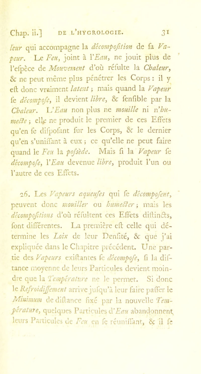 leur qui accompagne la décompofition de fa Va- peur. Le Feu, joint à Y Eau, ne jouit plus de l’efpèce de Mouvement d’où réfulte la Chaleur, &amp; ne peut même plus pénétrer les Corps : il y eft donc vraiment latent ; mais quand la Vapeur fe d'ecompofe, il devient libre, &amp; fenfible par la Chaleur. U Eau non plus ne mouille ni nhu- mecle ; ellje ne produit le premier de ces Effets qu’en fe difpofant fur les Corps, &amp;• le dernier qu’en s’unifiant à eux ; ce qu’elle ne peut faire quand le Feu la pofsede. Mais fi la Vapeur fe d'ecompofe, Y Eau devenue libre, produit l’un ou l’autre de ces Effets. 26. Les Vapeurs a que ufes qui fe décompofent, peuvent donc mouiller ou humecter ; mais les décomposions d’où réfultent ces Effets diftincts, font différentes. La première eft celle qui dé- termine les Loix de leur Denfîté, &amp; que j’ai expliquée dans le Chapitre précédent. Une par- tie des Vapeurs exilantes fe d'ecompofe, fi la dif- tance moyenne de leurs Particules devient moin- dre que la Température ne le permet. Si donc le Refroidijfement arrive jufqu’à leur faire paffer le Minimum de diftance fixé par la nouvelle Tem- pérature, quelques Particules d’Eau abandonnent leurs Particules de Feu en fe réunifiant, &amp; ii fe