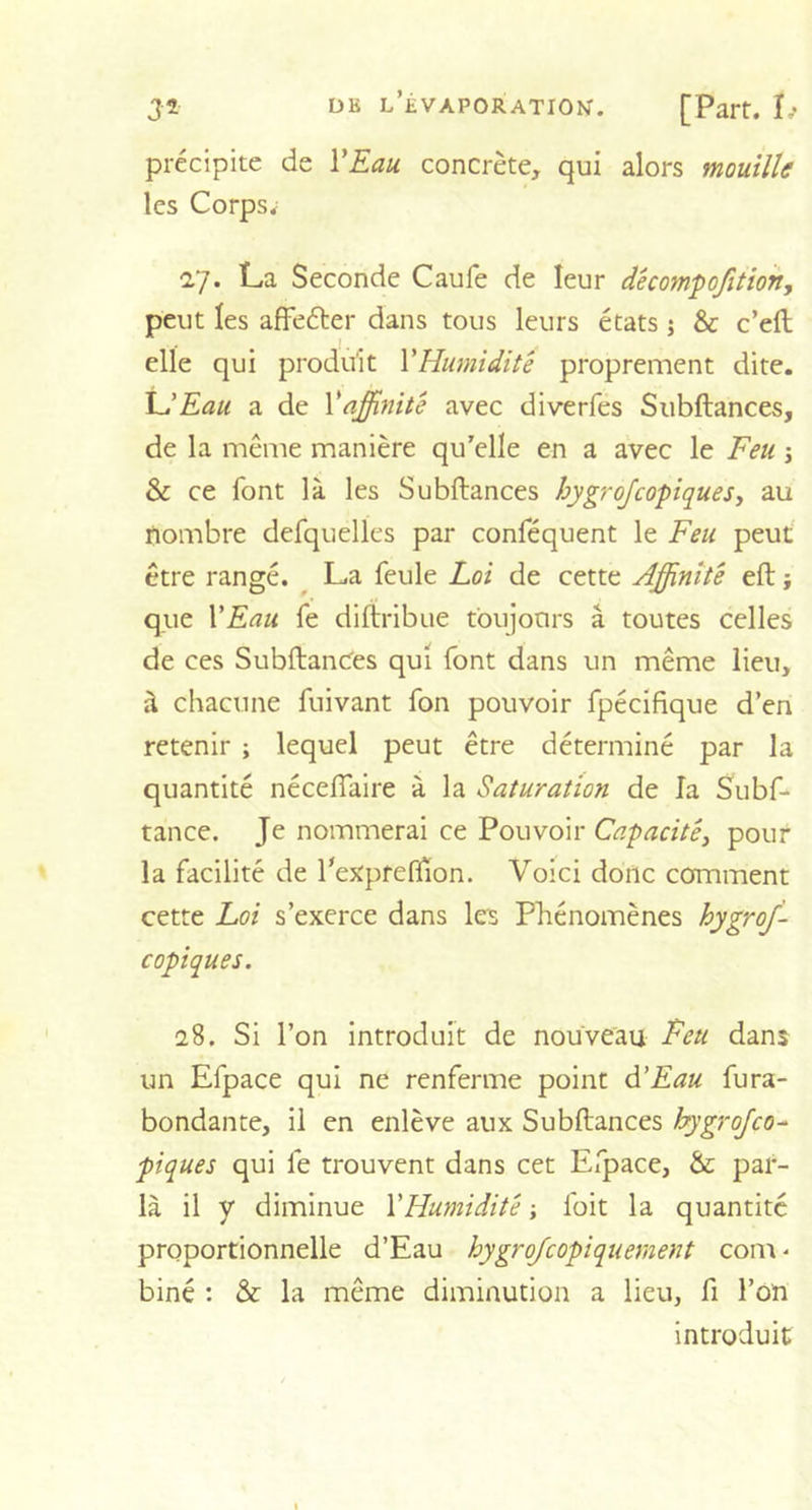 précipite de YEau concrète, qui alors mouille les Corps; 27. La Seconde Caufe de leur décompojitioh, peut les affeéter dans tous leurs états ; &amp; c’elt elle qui produit Y Humidité proprement dite. L'Eau a de Y affinité avec diverfes Subftances, de la même manière qu’elle en a avec le Feu ; &amp; ce font là les Subftances hygrojcopiques, au nombre defquelles par conféquent le Feu peut être rangé. La feule Loi de cette Affinité eft ; que YEau fe diftribue toujours à toutes celles de ces Subftances qui font dans un même lieu, à chacune fuivant fon pouvoir fpécifique d’en retenir ; lequel peut être déterminé par la quantité nécefiaire à la Saturation de la Subf- tânce. Je nommerai ce Pouvoir Capacité} pour la facilité de l'expreflion. Voici donc comment cette Loi s’exerce dans les Phénomènes hygroj- copiques. 28. Si l’on introduit de nouveau Feu dans un Efpace qui ne renferme point à.'Eau fura- bondante, il en enlève aux Subftances hygrojco- piques qui fe trouvent dans cet Efpace, &amp; par- la il y diminue Y Humidité -, foit la quantité proportionnelle d’Eau hygrojcopiquement coin - biné : &amp; la même diminution a lieu, fi l’on introduit