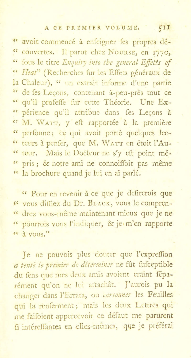 “ avoit commencé à enfeigner fes propres dé- <c couvertes. Il parut chez Nourse, en 1770, <c fous le titre Enquiry into the general Effets of “ Heat” (Recherches fur les Effets généraux de la Chaleur), tc un extrait informe d’une partie cc de fes Leçons, contenant à-peu-près tout ce <c qu’il profeffe fur cette Théorie. Une Ex- <c périence qu’il attribue dans fes Leçons à <c M. Watt, y eft rapportée à la première fC perfonne ; ce qui avoit porté quelques lec- £C teurs à penfer, que M. Watt en étoit l’Au- ce teur. Mais le Doéleur ne s’y eft point mé- ec pris ; & notre ami ne connoiffoit pas même tf la brochure quand je lui en ai parlé. fC Pour en revenir à ce que je defirerois que vous difftez du Dr. Black, vous le compren- £C drez vous-même maintenant mieux que je ne i( pourrais vous l’indiquer, & je m’en rapporte « à vous.” Je ne pouvois plus douter que l’expreftion a tente le premier de déterminer ne fût fufceptible du fens que mes deux amis avoient craint fépa- rément qu’on ne lui attachât. J’aurois pu la changer dans l’Errata, ou cartonner les Feuilles qui la renferment ; mais les deux Lettres qui me faifoient appercevoir ce défaut me parurent fi intérelfantes en elles-mêmes, que je préférai