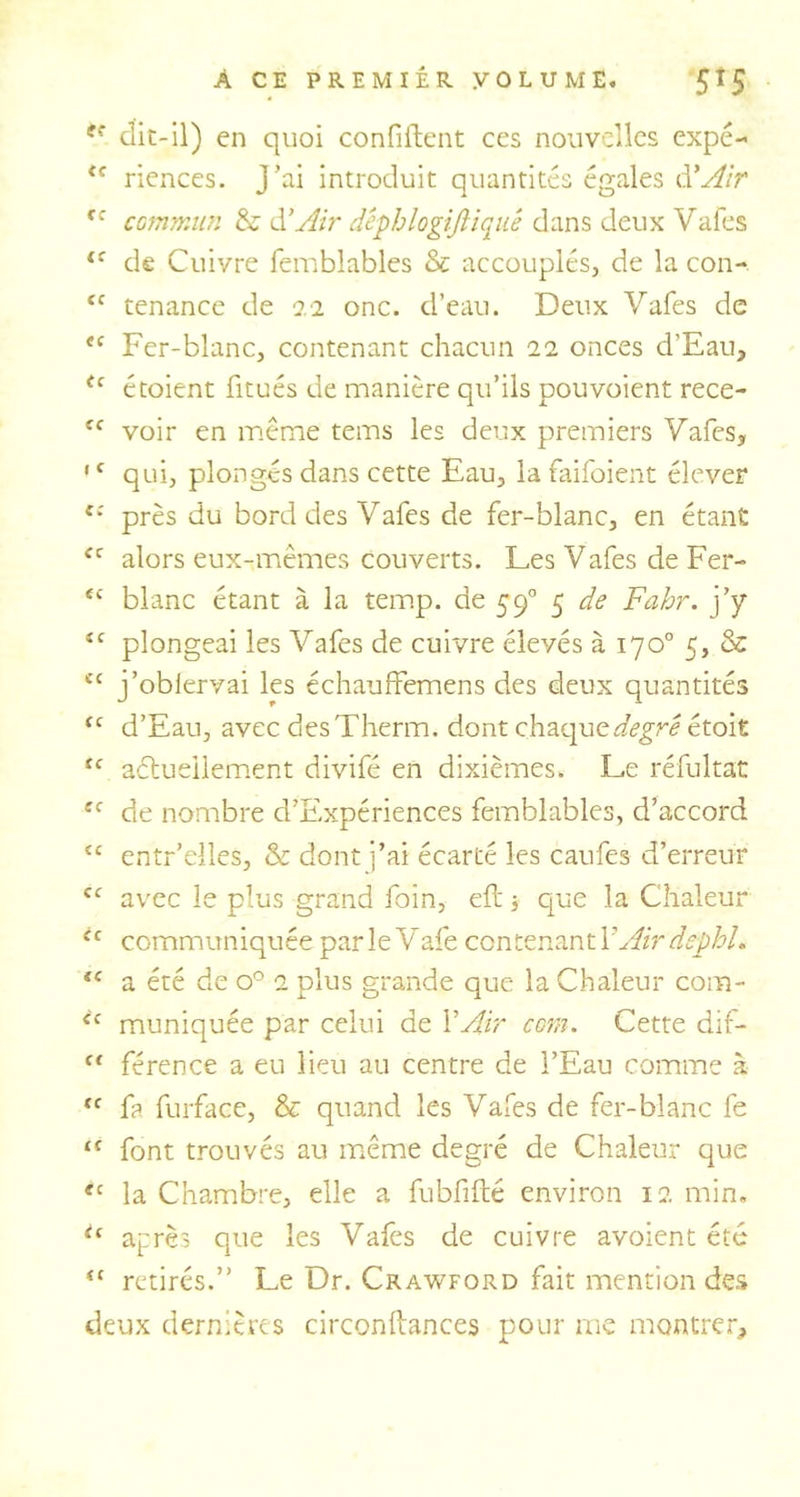 ff clic-il) en quoi confiftent ces nouvelles expé- <c riences. J’ai introduit quantités égales d'Air fc commun &amp; à!Air dêphlogiftiquê dans deux Vafes li de Cuivre femblables &amp; accouplés, de la con- ïf tenance de 22 onc. d’eau. Deux Vafes de te Fer-blanc, contenant chacun 22 onces d'Eau, <c étoient fitués de manière qu’ils pouvoient rece- cc voir en même tems les deux premiers Vafes, •f qui, plongés dans cette Eau, la faifoient élever e: près du bord des Vafes de fer-blanc, en étant <c alors eux-mêmes couverts. Les Vafes de Fer- <c blanc étant à la temp. de 590 5 de Fahr. j’y tc plongeai les Vafes de cuivre élevés à 170° 5, &amp; <c j’oblervai les échauffemens des deux quantités “ d’Eau, avec desTherm. dont chaque degré était ic actuellement divifé en dixièmes. Le réfultat cc de nombre d’Expériences femblables, d’accord <c entr’elles, &amp; dont j’ai écarté les caufes d’erreur cc avec le plus grand foin, elt 3 que la Chaleur ic communiquée parleVafe contenant Y Air dephl. iC a été de o° 2 plus grande que la Chaleur com- ‘c muniquée par celui de Y Air com. Cette dif- f< férence a eu lieu au centre de l’Eau comme à “ {? furface, &amp; quand les Vafes de fer-blanc fe “ font trouvés au même degré de Chaleur que ec la Chambre, elle a fubfifté environ 12 min. tc après que les Vafes de cuivre avoient été fi retirés.” Le Dr. Crawford fait mention des deux dernières circonftances pour me montrer.