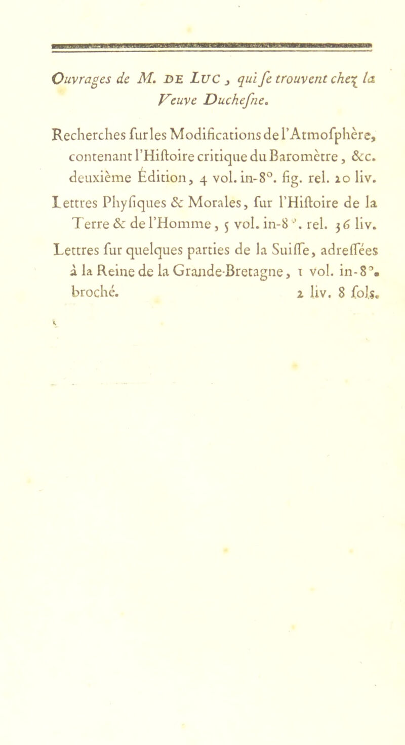 Ouvrages de M. DE Luc ^ qui fe trouvent che\ la Veuve Duchefne. Recherches furies Modifications de l’Atmofphère, contenant THiftoire critique du Baromètre, &amp;c. deuxième Édition, 4 vol. in-8'^. fig. rel. 10 liv. lettres Phyfiques &amp; Morales, fur THlftoire de la Terre &amp; de l’Homme, 5 vol. in-8 rel. 56 liv. Lettres fur quelques parties de la Suiffe, adrelfées à la Reine de la Grande-Bretagne, t vol. in-8% broché. Z liv. 8 fols.