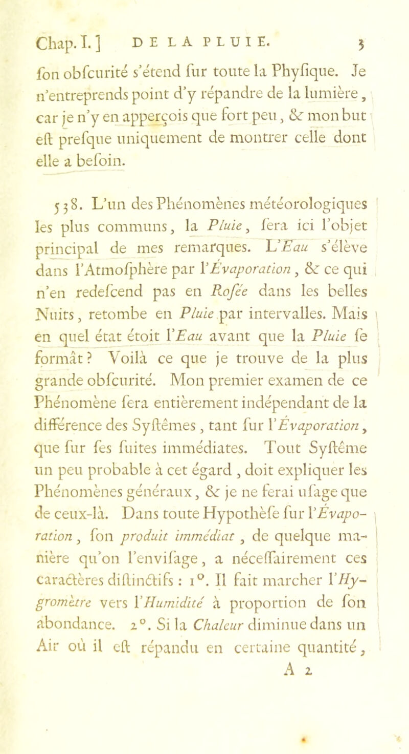 fon obfcurité s’étend fur toute la Phyfique. Je n’entreprends point d’y répandre de la lumière, car je n’y en apperçois que fort peu, &amp; mon but eft prefque uniquement de montrer celle dont elle a befoin. 538. L’un des Phénomènes météorologiques les plus communs, la Pluie ^ fera ici l’objet principal de mes remarques. UEau s’élève dans rAtmofi-dière par Y Evaporation , &amp; ce qui n’en redefcend pas en B.ofée dans les belles Nuits, retombe en Pluiep2iV intervalles. Mais en quel état étoit Y Eau avant que la Pluie fe formât ? Voilà ce que je trouve de la plus grande obfcurité. Mon premier examen de ce Phénomène fera entièrement indépendant de la différence des Syflêmes, tant fur Y Evaporation, que fur fes fuites immédiates. Tout Syftême un peu probable à cet égard , doit expliquer les Phénomènes généraux, &amp;: je ne ferai ufage que de ceux-là. Dans toute Hypothèfe fur Y Evapo- ration , fon produit immédiat , de quelque ma- nière qu’on l’envifàge, a néceffairement ces caractères difUnéti fs ; 1°. Il fait marcher Y Hy- gromètre vers YHumidité à proportion de fon abondance. x°. Si la Chaleur diminue dans un Air où il cft répandu en certaine quantité, A 2