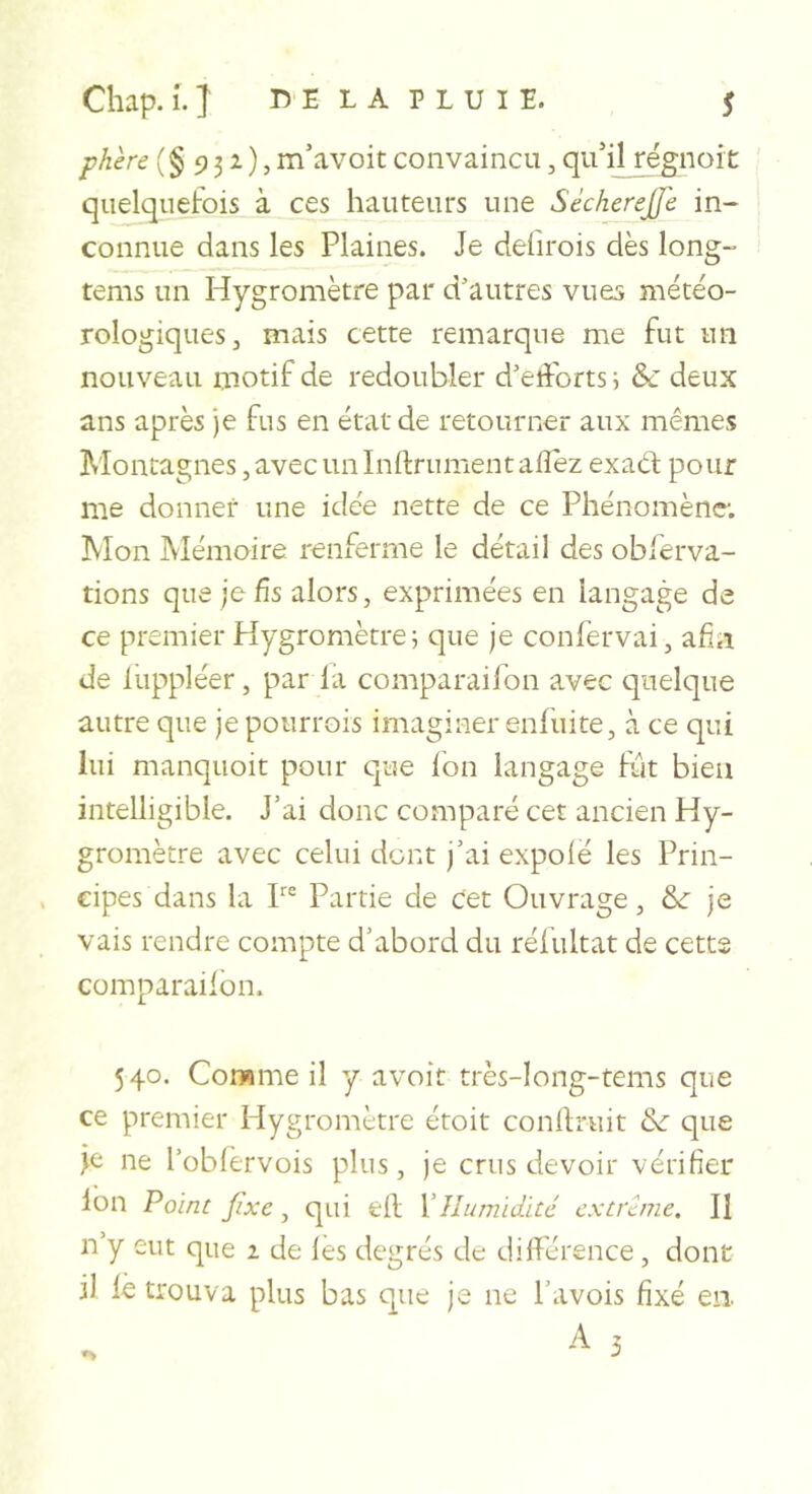 Chap.i.J DE LA PLUIE. s phère (§932,), m’avoit convaincu, qu'il rëfflioit quelquefois à ces hauteurs une SéchereJJ'e in- connue dans les Plaines. Je defirois dès long- tems un Hygromètre par d’autres vues météo- rologiques, mais cette remarque me fut un nouveau motif de redoubler d’efforts i &amp;: deux ans après je fus en état de retourner aux mêmes Montagnes, avec un Infiniment afîez exaêl pour me donner une idée nette de ce Phénomène; Mon Mémoire renferme le détail des obferva- tions que je fis alors, exprimées en langage de ce premier Hygromètre; que je confervai, afin de luppléer, par la comparaifon avec quelque autre que je potirrois imaginer enliiite, à ce qui lui manquoit pour que Ion langage fût bien intelligible. J’ai donc comparé cet ancien Hy- gromètre avec celui dent j’ai expofé les Prin- cipes dans la P® Partie de Cet Ouvrage, &amp; je vais rendre compte d’abord du réfultat de cette comparaifon. 540. Corwme il y avoir très-Iong-tems que ce premier Hygromètre étoit conflruit &amp; que je ne l’obfèrvois plus, je crus devoir vérifier Ion Poinc fixe ^ qui efl Y Humidité extrême. Il n’y eut que a de les degrés de différence, dont il le trouva plus bas que je ne Pavois fixé en