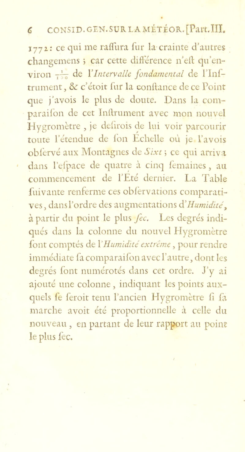 177Z: ce qui me raflTura fur la crainte d’autres changemens j car cette difi’érence n’eil; qu’en- viron 7-^ de Y Intervalle fondamental de l’inf- trument, &amp;: c’étoit fur la confiance de ce Point que j’avois le plus de doute. Dans la com- paraifbn de cet Inllrument avec mon nouvel Hygromètre , je defirois de lui voir parcourir toute rétendue de Ion Echelle où je Pavois oblèrvé aux Montagnes de Sixt \ ce qui arriva dans l’elpace de quatre à cinq femaines, au commencement de l’Eté dernier. La Table fuivante renferme ces oblërvations comparati- ves, dans l’ordre des augmentations âYHumidité, à partir du point le plus fec. Les degrés indi- qués dans la colonne du nouvel Hygromètre font comptés de Y Humidité extrême, pour rendre immédiate facomparaifon avec l’autre, dont les degrés font numérotés dans cet ordre. J’y ai ajouté une colonne, indiquant les points aux- quels fe feroit tenu l’ancien Hygromètre fi fa marche avoir été proportionnelle à celle du nouveau , en partant de leur rapport au point le plus fec.