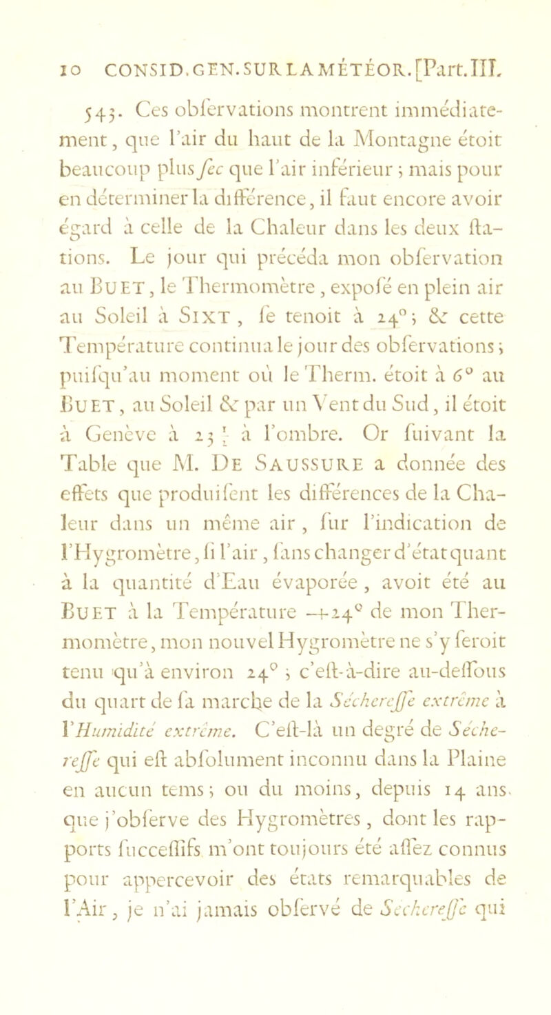 543. Ces obiervations montrent immédiate- ment, que l’air du haut de la Montagne étoit beaucoup plus fcc que l’air inférieur ; mais pour en déterminer la différence, il faut encore avoir égard à celle de la Chaleur dans les deux da- tions. Le jour qui précéda mon oblèrvation au Bu ET, le Thermomètre , expofé en plein air au Soleil à SiXT , iè tenoit à 14”; &amp;: cette Température continua le jour des obiervations ; puil'qu’au moment où le Therm. étoit à 6'^ au Bu ET, au Soleil par un \ eut du Sud, il étoit à Genève à 23 ! à l’ombre. Or fuivant la Table que M. De Saussure a donnée des effets que produilent les différences de la Cha- leur dans un même air , lur l’indication de l’Hygromètre, fi l’air , fans changer d’étatc]uant à la quantité d’Eau évaporée , avoit été au Bu ET à la Température -4-14^ de mon Ther- momètre, mon nouvel Hygromètre ne s’y feroit tenu qu’à environ 24^^ ^ c’elbà-dire au-delfous du quart de fa marche de la Scchcrcfc extrême à VHumidité extrême. C’efTlà un degré de Seche- rejfe qui elt abfolument inconnu dans la Plaine en aucun tems ; ou du moins, depuis 14 ans. que j’obferve des Hygromètres, dont les rap- ports fuccellîfs m’ont toujours été alléz connus pour appercevoir des états remarquables de l’Air, je n’ai janiviis oblèrvé de Seckerefc qui