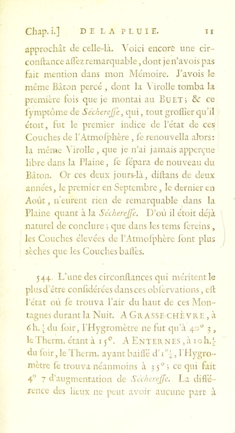 approchât de celle-là. \'oici encore une cir- conftance alTez remarquable, dont jen’avois pas fait mention dans mon Mémoire. J’avois le même Bâton percé , dont la Virolle tomba la première fois que je montai au Bu ET; &amp;: ce l’ymptome de Séc/ierejje, qui, tout groffier qu’ii étoit, fut le premier indice de l’état de ces Couches de l’Atmofphère , fe renouvella alurs: la même ^drolle, que je n’ai jamais apperçue libre dans la Plaine, fè iépara de nouveau du Bâton. Or ces deux jours-là, diflans de deux années, le premier en Septembre, le dernier en Août, n'eurent rien de remarquable ^dans la Plaine quant à la Sccherejje. D’où il étoit déjà \ naturel de conclure ; que dans les tems fereins, les Couches élevées de l’Atmolj^hère font plus sèches que les Couches baüès. 544, L’une des circonilances qui méritent le plus d’être confidérées dans ces oblervations, eil l’état ot'i fè trouva Pair du haut de ces Mon- tagnes durant la Nuit. A Grasse-chÈ vre , à 6h. ^ du loir, l’Hygromètre ne fut qu’à 40'' 5, leTherm. étant à 15^. A Enternes ,à loh.'- du loir, le 1 herm. ayant baille d’i, l’Hygro- mètre lë trouva néanmoins à 35*^; ce qui fait 4° 7 d’augmentation de Scchcreffe. La difi’é- rence des lieux ne peut avoir aucune part à