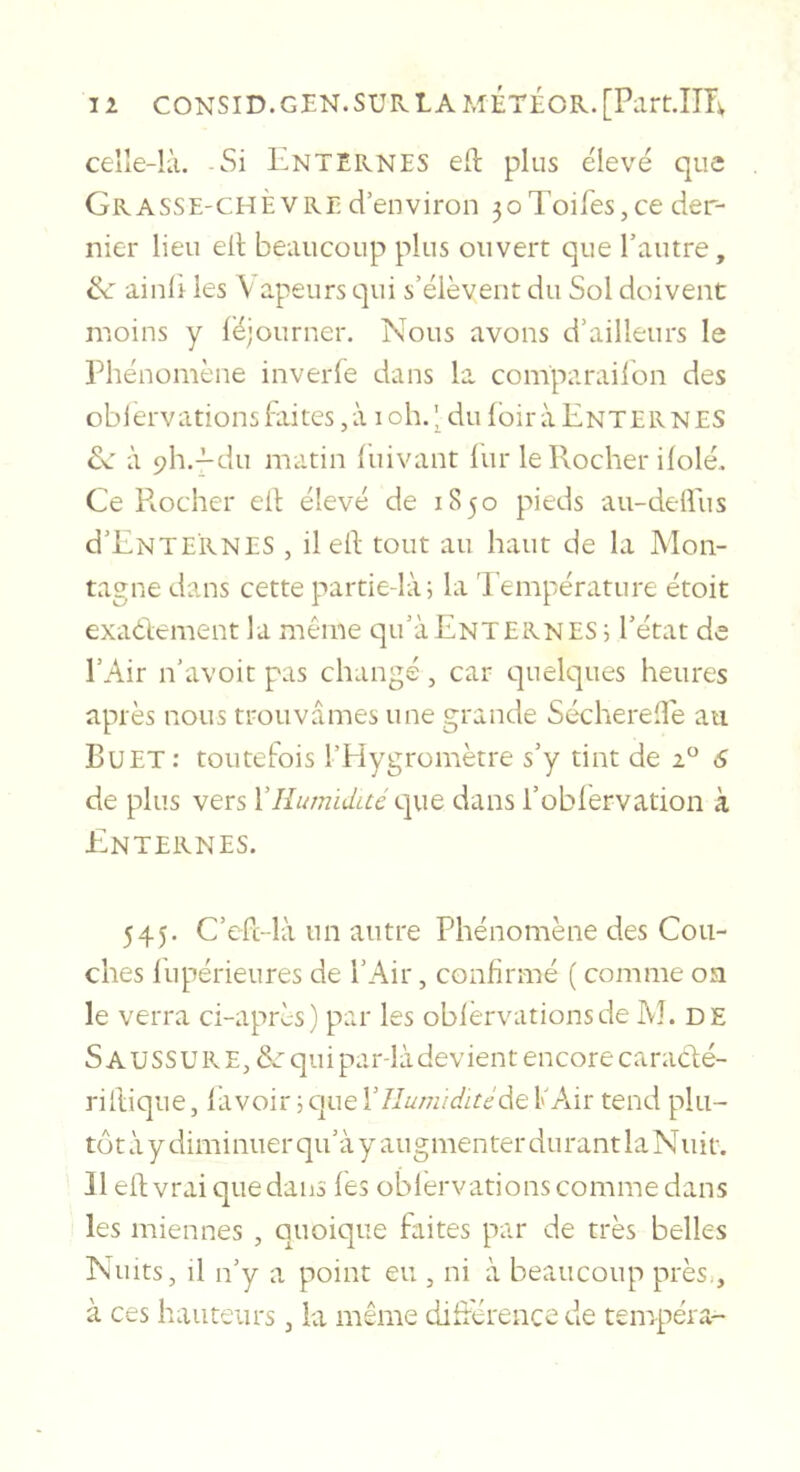 celle-k'i. Si EntERNES eft plus élevé que Grasse-chèvre d’environ 5oToifes,ce der- nier lieu ell beaucoup plus ouvert que l’autre, ik ainli les \ apeurs qui s’élèvent du Sol doivent moins y léjourner. Nous avons d’ailleurs le Phénomène inverfe dans la comparailon des oblervations Elites, à i oh. ^ du loir à Ente R N ES à ph.^du matin luivant liir le Rocher ilolé. Ce Pmcher ell: élevé de 1850 pieds au-dellus d’ENTERNES , il eE tout au haut de la Mon- tagne dans cette partie-là i la 'Pempérature étoit exadement la même qu’àENTERNES i l’état de l’Air n’avoit pas changé, car quelques heures après nous trouvâmes une grande Sécherelîe au Buet: toutefois l’Plygromètre s’y tint de 2 6 de plus vers Yîlumïdué que dans l’oblèrvation à Enternes. 545. C’efc-là un autre Phénomène des Cou- ches llipérieures de l’Air, confirmé ( comme on le verra ci-après) par les oblervations de M. de S AUSSURE, ôr qui par-là devient encore caradé- riltique, lavoir ; que Xllumiditéàt fAir tend plu- tôt à y diminuer qu’à y augmenter durant la Nuit. Il eEvrai que dans les oblervations comme dans les miennes , quoique faites par de très belles Nuits, il n’y a point eu , ni à beaucoup près,, à ces hauteurs, la même diEerencede tempéra-