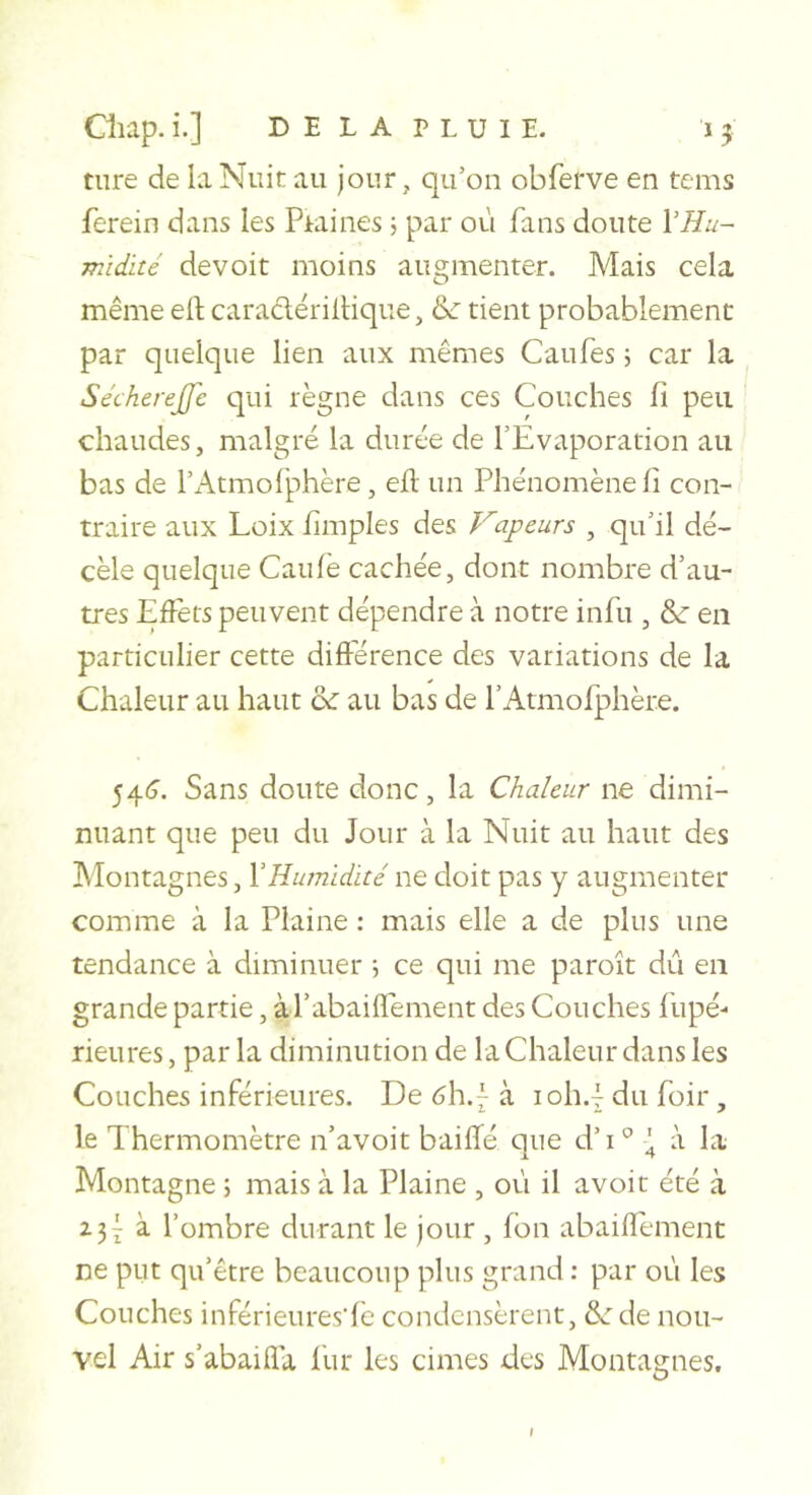 tiire de la Nuit au jour, qu’on obferve en tems ferein dans les Piaines j par où fans doute VHu- midité devoit moins augmenter. Mais cela même eft caraclëriltique, &amp; tient probablement par quelque lien aux mêmes Caufes 5 car la Sécherejfe qui règne dans ces Couches fi peu chaudes, malgré la durée de l’Evaporation au bas de rAtmofphère, eil un Phénomène fi con- traire aux Loix fimples des Vapeurs , qu’il dé- cèle quelque Caufè cachée, dont nombre d’au- tres Eflèrs peuvent dépendre à notre infu , &amp; en particulier cette différence des variations de la Chaleur au haut a: au bas de rAtmofphère. 54(T. Sans doute donc, la Chaleur ne dimi- nuant que peu du Jour à la Nuit au haut des Alontagnes, Y Humidité ne doit pas y augmenter comme à la Plaine : mais elle a cie plus une tendance à diminuer •, ce qui me paroît dû en grande partie, àl’abaiflément des Couches fupé- rieures, par la diminution de la Chaleur dans les Couches inférieures. De 6\\.{ à ioh.{ du foir, le Thermomètre n’avoit baiffé que d’i'^ \ à la Montagne ; mais à la Plaine , où il avoit été à i3Ÿ à. l’ombre durant le jour , fbn abaiflement ne put qu’être beaucoup plus grand ; par où les Couches inférieures'lè condensèrent, &amp; de nou- vel Air s’abaifla iùr les cimes des Montagnes,