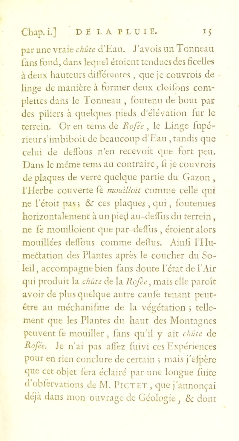 par une vraie chute d’Eau. J’avois un Tonneau liins fond, dans lequel étoient tendues des ficelles à deux hauteurs diftérentes, que je couvrois de - linge de manière à former deux cloildns com- plettes dans le Tonneau , foutenu de bout par des piliers à c]uelques pieds d'élévation l'ur le terrein. Or en tems de Rofée , le Linge fupé- rieurs’imbiboit de beaucoup d’Eau, tandis que celui de défions n’en recevoit que fort peu. Dans le même tems au contraire, li je couvrois de plaques de verre quelque partie du Gazon , l’Herbe couverte fe moullloit comme celle qui ne rétoit pas ; &amp; ces plaques , qui, foutenues horizontalement à un pieçt au-defiTus du terrein, ne fe mouilloient que par-deflus, étoient alors mouillées défions comme deflus. Ainli l’Hu- médiation des Plantes après le coucher du So- leil, accompagne bien fans doute l’état de l’Air qui produit la chute de la Rofée, mais elle paroît avoir de plus quelque autre cauiè tenant peut- être au méchanilme de la végétation 5 telle- ment que les Plantes du haut des Montagnes peuvent fe mouiller, fans qu’il y ait chute de Rofée. Je n’ai pas alTez fuivi ces Expériences pour en rien conclure de certain ; mais j’eljaère que cet objet fera éclairé par une longue fuite d’oblèrvations de M. PiCTET , que j’annonçai déjà dans mon ouvrage de Géologie, de dont