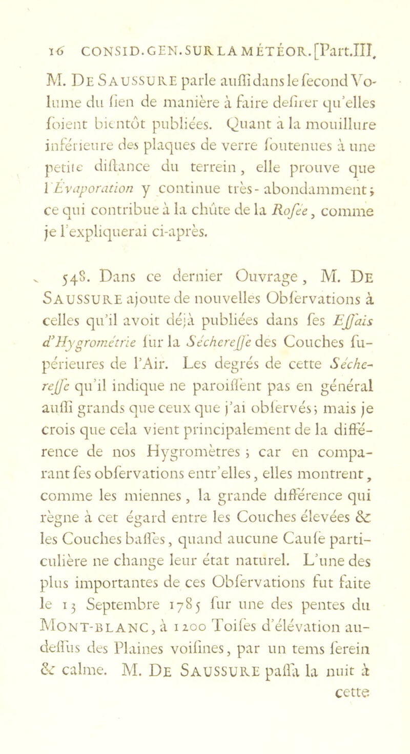 M. De Saussure parle auffi dans le fécond Vo- lume du lien de manière à faire deiirer e|ifelles foient bientôt publiées. Quant a la mouillure inférieure des plaques de verre l'outenues à une petite dillance du terrein, elle prouve que ïÉvaporation y continue très-abondamment; ce qui contribue à la chute de la Rofee, comme je Texpliquerai ci-après. V 548. Dans ce dernier Ouvrage, M. De Saussure ajoute de nouvelles Oblèrvations à celles qu’il avoit déjà publiées dans fes EJJais d’Hygrométrie lur la Sécherejje des Couches fu- périeures de l’Air. Les degrés de cette Séchc- rejj'c qu’il indique ne paroiflènt pas en général aulîî grands que ceux c]ue j’ai oblervés; mais je crois que cela vient principalement de la diffé- rence de nos Hygromètres ; car en compa- rant fes obfervations entr’elles, elles montrent, comme les miennes, la grande différence qui règne à cet égard entre les Couches élevées &amp; les Couches baffes, quand aucune Caufè parti- culière ne change leur état naturel. L’une des plus importantes de ces Obfervations fut faite le 15 Septembre 1785 fur une des pentes du Mont-blanc, à izoo Toiles d’élévation au- delfus des Plaines voifmes, par un tems fereiii &amp;: calme. M. De Saussure pafla la nuit à cette