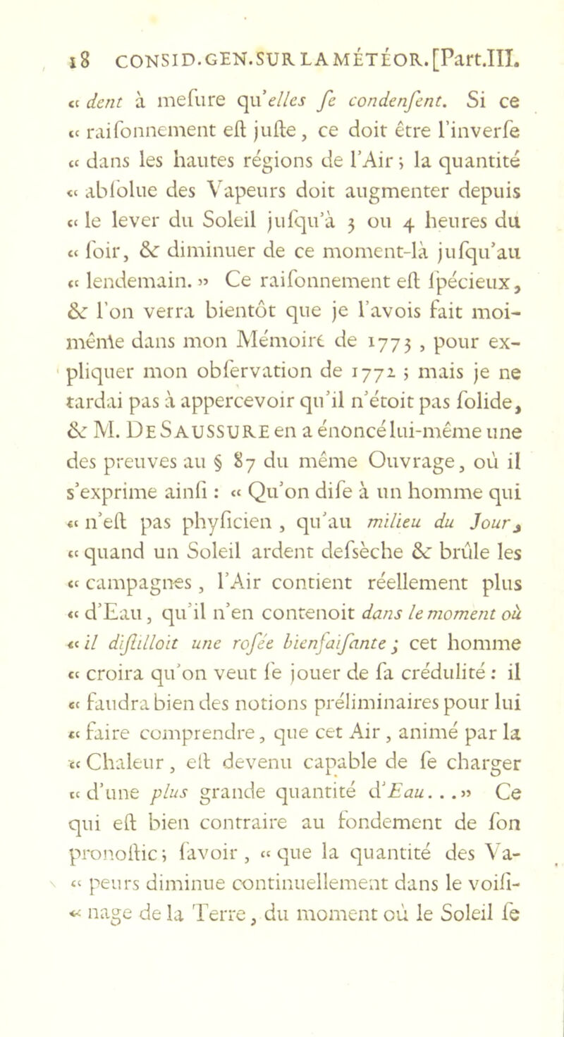 te dent à mefiire elles fe condenfent. Si ce te raifonnement efl; jufte, ce doit être l’inverfe ce dans les hautes régions de l’Air ; la quantité te ablblue des Vapeurs doit augmenter depuis te le lever du Soleil jufqu’à 3 ou 4 heures du te loir, &amp; diminuer de ce moment-là jufqu’aii te lendemain. « Ce raifonnement eft Ipécieux, &amp;■ l’on verra bientôt que je l’avois fait moi- mêiAe dans mon Mémoire de 1773 , pour ex- pliquer mon obfervation de 1772 ; mais je ne tardai pas à appercevoir qu’il n’étoit pas folide, 2c M. De Saussure en a énoncé lui-même une des preuves au § 87 du même Ouvrage, où il s’exprime ainfi : « Qu’on dife à un homme qui t( n’ell pas phyficien , qu’au milieu du Jour^ te quand un Soleil ardent defsèche &amp;: brûle les te campagnes , l’Air contient réellement plus te d’Eau, qu’il n’en contenoit dans le moment oh «e il dijlilloit une rofée hienjaifante j cet homme te croira qu’on veut lé jouer de fa crédulité : il te faudra bien des notions préliminaires pour lui te faire comprendre, que cet Air , animé par la te Chaleur, ell devenu capable de fe charger te d’une plus grande quantité tV£au...}} Ce qui eft bien contraire au fondement de fon pronoftic; lavoir, ee que la quantité des Va- \ te peurs diminue continuellement dans le voili- nage de la 'lerre, du moment où le Soleil fe