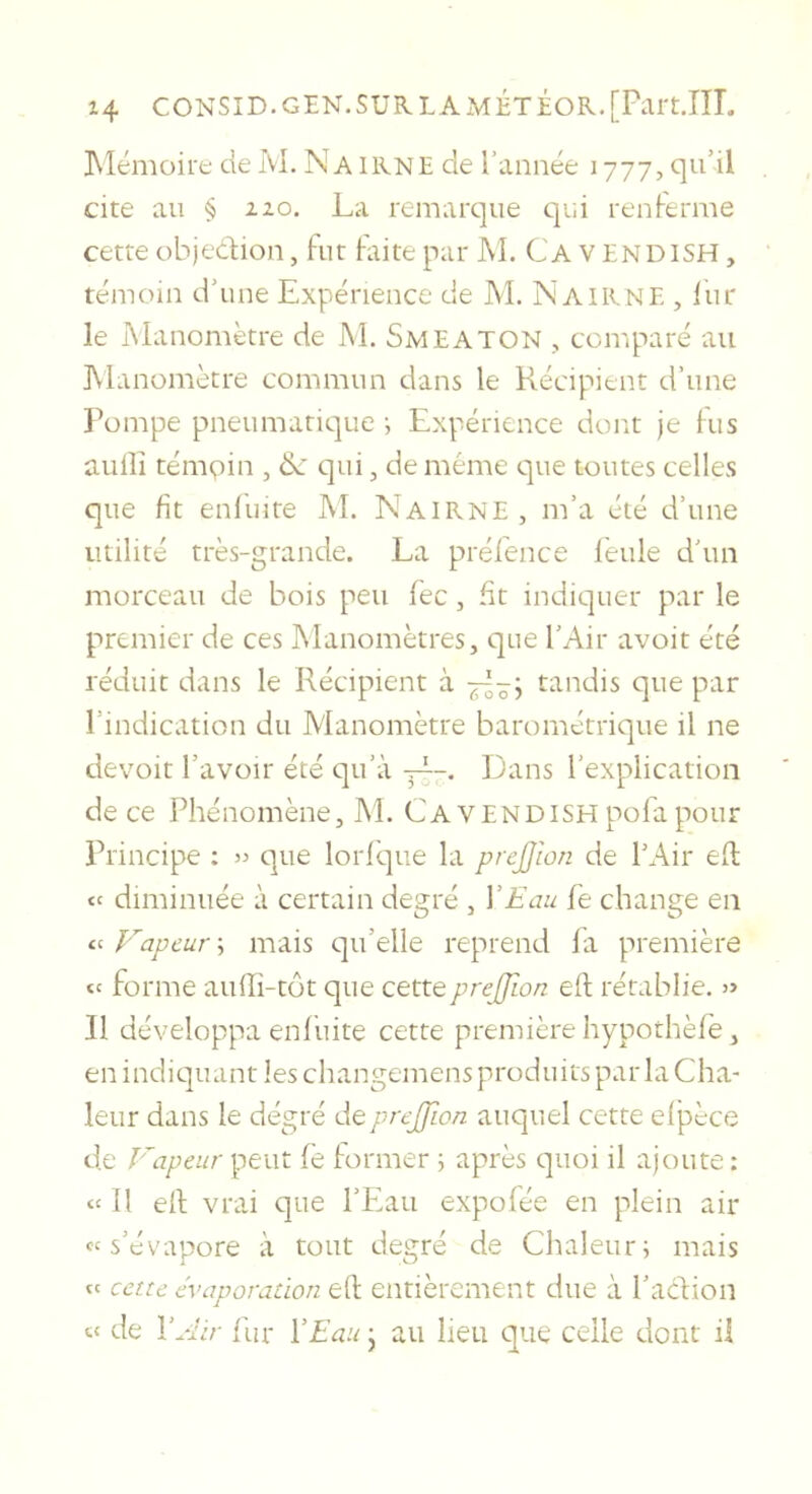 ]\lémoire de M. Na IKNE de l’année 1777, qu’il cite au § 120. La remarque qui renlerme cette objedlion, fut laite par M. C'a V ENDISH, témoin d’une Expérience de M. Nairne , liir le Manomètre de M. SmEATON , comparé au Manomètre commun dans le Récipient d’une Pompe pneumatique -, Expérience dont je Fus aulîî témpin , de qui, de même e]ue toutes celles que fit enfuite M. Nairne , m’a été d’une utilité très-grande. La préfence feule d’un morceau de bois peu fec, fit indiquer par le premier de ces Manomètres, que l’Air avoir été réduit dans le Récipient à tandis que par l’indication du Manomètre barométrique il ne devoir l’avoir été qu’à j|~. Dans l’explication de ce Phénomène, M. CaVENDISH pofa pour Principe : » que lorl'que la preJJIon de l’Air eü: diminuée à certain degré , V£cm fe change en Vapeur ; mais qu’elle reprend fa première forme auffi-tôt que cetteprejjlon eft rétablie. » 11 développa enfuite cette première hypothèfe, en indicjuant les changemens produits par la Cha- leur dans le dégré depreJjLon auquel cette elpèce de Vapeur peut le former ^ après quoi il ajoute : « Il ell vrai que l’Eau expofée en plein air «s’évapore à tout degré de Chaleuri mais ft cette évaporation ell entièrement due à l’action s&lt; de \Air fur VEau • au lieu e]iie celle dont il