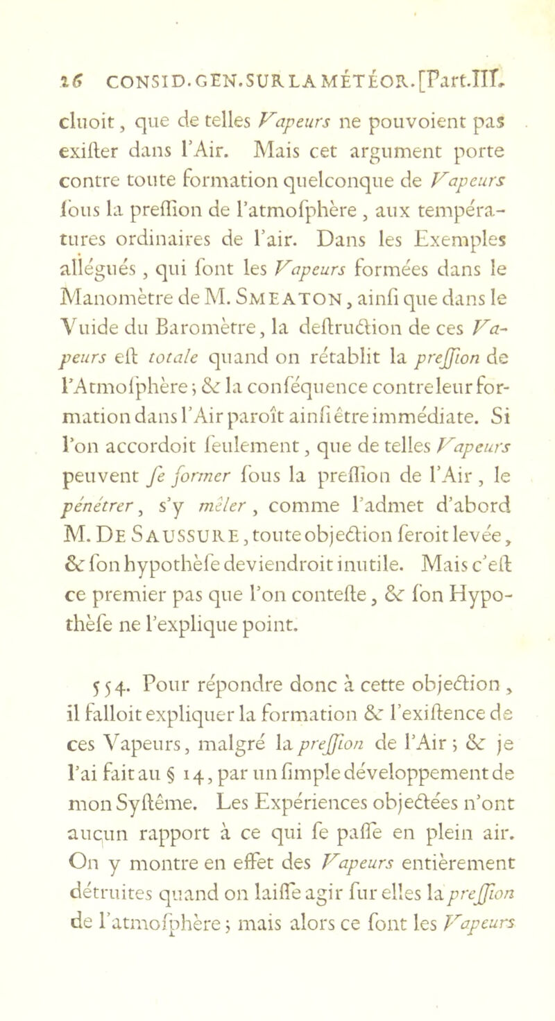 cliioit, que de telles Vapeurs ne pouvoient pas exifter dans l’Air. Mais cet argument porte contre toute formation quelconque de Vapeurs Ibus la prelTion de ratmofphère , aux tempéra- tures ordinaires de l’air. Dans les Exemples allégués, qui font les Vapeurs formées dans le Manomètre de M. Smeaton , ainfi que dans le Vuide du Baromètre, la deflrudion de ces Va-^ peurs elf totale quand on rétablit la prejfion de l’Atmolphère j &amp;: la conféquence contre leur for- mation dans l’Air paroît ainfiêtre immédiate. Si l’on accordoit lèulement, que de telles Vapeurs peuvent fe former fous la preOîon de l’Air , le pénétrer, s’y mêler , comme l’admet d’abord M. De saussuke,touteobjedion feroitlevée, &amp; fon hypothèfe deviendroit inutile. Mais c’eil ce premier pas que l’on contefte, fon Hypo- thèfe ne l’explique point. 554. Pour répondre donc à cette objeélion , il hilloit expliquer la formation &amp;: l’exiflence de ces Vapeurs, malgré ItLpreffton de l’Air; &amp; je l’ai fait au § 14, par un fimple développement de mon Syftême. Les Expériences objeélées n’ont aucun rapport à ce qui fe pafîe en plein air. On y montre en effet des Vapeurs entièrement détruites quand on lailfe agir fur elles la prejfion de l’atmoiphère ; mais alors ce font les Vapeurs