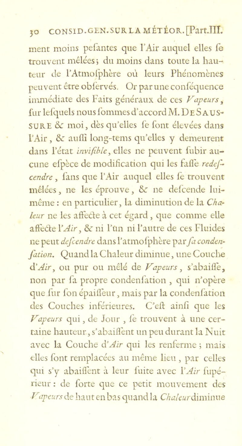 ment moins pefantes que l’Air auquel elles fe trouvent mêlées 5 du moins dans toute la hau- teur de rAtmolphère où leurs Phénomènes peuvent être obiërvés. Or par une conléquence immédiate des Faits généraux de ces Vapeurs, fur lelquels nous l'ommes d’accord M. De SAUS- SURE de moi, dès qu’elles le font élevées dans l’Air, de auffi long-tems qu’elles y demeurent dans l’état invifible, elles ne peuvent fubir au- cune efpèce de modification qui les fafle redef- cendre, lans que l’Air auquel elles fè trouvent mêlées, ne les éprouve, de ne defeende lui- même : en particulier, la diminution de la Cha- leur ne les aftede à cet égard, que comme elle aftède Y Air, de ni l’tm ni l’autre de ces Fluides ne peut defeendre dans l’atmolphère par fa conden- fation. Quand la Chaleur diminue, une Couche d’.^ir, ou pur ou mêlé de Vapeurs ^ s’abaifle, non par fa propre condenration , qui n’opère que fur l'on épailïèur, mais par la condenfatioii des Couches inférieures. C’efl ainfi que les Vapeurs qui, de Jour , le trouvent à une cer- taine hauteur, s’abaiflent un peu durant la Nuit avec la Couche d’^ir qui les renferme 5 mais elles font remplacées au même lieu , par celles qui s’y abaiflènt à leur fuite avec l’.-^ir fupé- rieur : de forte que ce petit mouvement des Vapeurs de haut en bas quand la Chaleur diminue