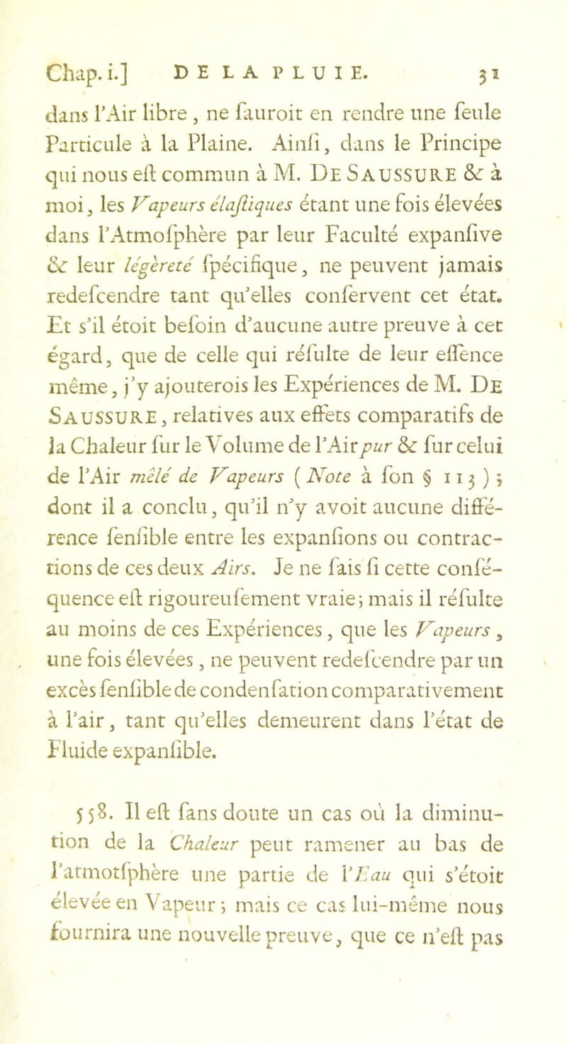 dans l’Air libre , ne faiiroit en rendre une feule Particule à la Plaine. Ainli, dans le Principe qui nous eft commun à M. De Saussuke &amp; à moi, les Vapeurs élajliques étant une fois élevées dans l’Atmofphère par leur Faculté expanfive leur légèreté fpécinque, ne peuvent jamais redefeendre tant qu’elles confervent cet état. Et s’il étoit befoin d’aucune autre preuve à cet égard, que de celle qui réfulte de leur elîence même, j’y ajouterois les Expériences de M. De Saussure , relatives aux effets comparatifs de la Chaleur fur le Volume de l’Air pur &amp; fur celui de l’Air mêlé de Vapeurs ( Note à fon § 11 3 ) ; dont il a conclu, qu’il n’y avoit aucune diffé- rence feniible entre les expanfions ou contrac- tions de ces deux Airs. Je ne fais fi cette confé- quenceell: rigoureufement vraie; mais il réfulte au moins de ces Expériences, que les P'apeurs , une fois élevées, ne peuvent redefeendre par un excès feniible de condenfation comparativement à l’air, tant qu’elles demeurent dans l’état de Fluide expanlible. 558. Il eft fans doute un cas où la diminu- tion de la Chaleur peut ramener au bas de l’atmotfphère une partie de \liau qui s’étoit élevée en Vapeur; mais ce cas lui-même nous fournira une nouvelle preuve, que ce ii’ell pas