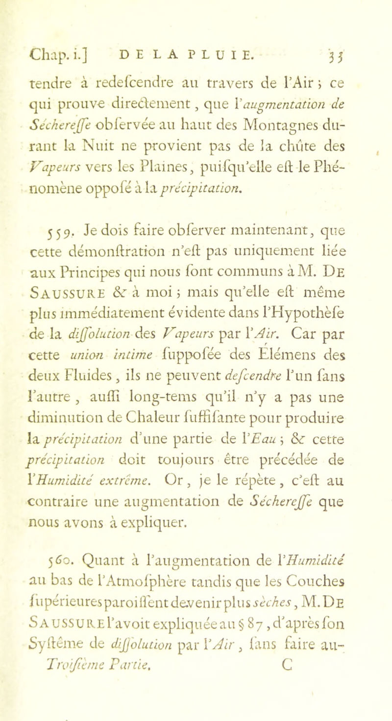 tendre à redelbendre au travers de l’Air ; ce qui prouve diredement, que \augmentation de Sechereffe obl'ervée au haut des Montagnes du- rant la Nuit ne provient pas de la chute des tapeurs vers les Plaines, puirqu’elle efl: le Phé- nomène oppofé à la précipitation. 559. Je dois faire obferver maintenant, que cette démonftration n’efl: pas uniquement liée aux Principes qui nous font communs àM. De Saussure à moi 5 mais qu’elle eft même plus immédiatement évidente dans l’Hypothèfe de la dijffolution des Vapeurs par VAir. Car par cette union intime fuppofée des Elémens des deux Fluides, ils ne peuvent defcendre T un fans l’autre , auffi long-rems qu’il n’y a pas une diminution de Chaleur luffifante pour produire la précipitation d’une partie de VEau 5 &amp; cette précipitation doit toujours être précédée de VHumidité extrême. Or, je le répète , c’eft au contraire une augmentation de Sécherejje que nous avons à expliquer. 560. Quant à l’augmentation de VHumidité au bas de l’Atmolphère tandis que les Couches /iipérieuresparoilfentde.venirplus5ê6-^ej, M.De SAUSSUREl’avoit expliquée au § 87 , d’après fon Syhême de dijjolution par VAir, lans faire au- Troifihne Partie, C