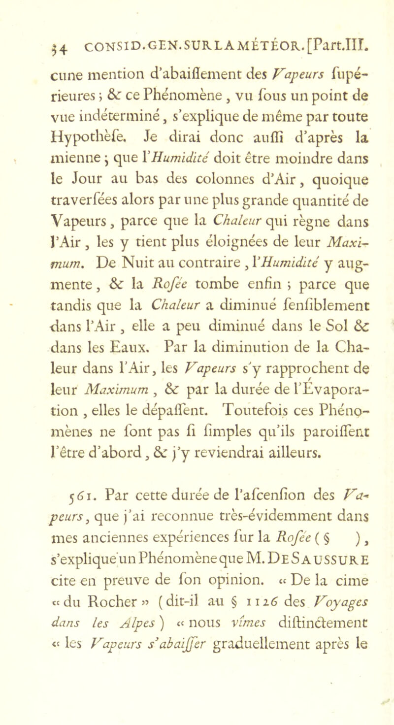 Cime mention d’abaiflement des Vapeurs fiipé- rieures ; &amp;: ce Phénomène , vu fous un point de vue indéterminé, s’explique de même par toute Hypothèfe. Je dirai donc auffi d’après la mienne j que l'Humidité doit être moindre dans le Jour au bas des colonnes d’Air, quoique traverfées alors par une plus grande quantité de Vapeurs, parce que la Chaleur çpa\ règne dans PAir, les y tient plus éloignées de leur Maxi^ mum. De Nuit au contraire , VHumidité y aug- mente , &amp;■ la Rofée tombe enfin j parce que tandis que la Chaleur a diminué fenliblement dans l’Air , elle a peu diminué dans le Sol &amp; dans les Eaux. Par la diminution de la Cha- leur dans l’Air, les Vapeurs s’y rapprochent de leur Maximum , &amp; par la durée de l’Evapora- tion , elles le dépaflent. Toutefois ces Phéno- mènes ne font pas fi fimples qu’ils paroiffenc l’être d’abord, 2c j’y reviendrai ailleurs. 5&lt;ji. Par cette durée de l’afcenfion des Va-- peurs, que j’ai reconnue très-évidemment dans mes anciennes expériences liir la Rofée ( § ), s’explique'un Phénomène queM.DESAUSSURE cite en preuve de fon opinion, cc De la cime «du Rocher» (dit-il au § i\i6 des Voyages dans les Alpes ) « nous vîmes dilBnéiement les Vapeurs s’abaijfer graduellement après le