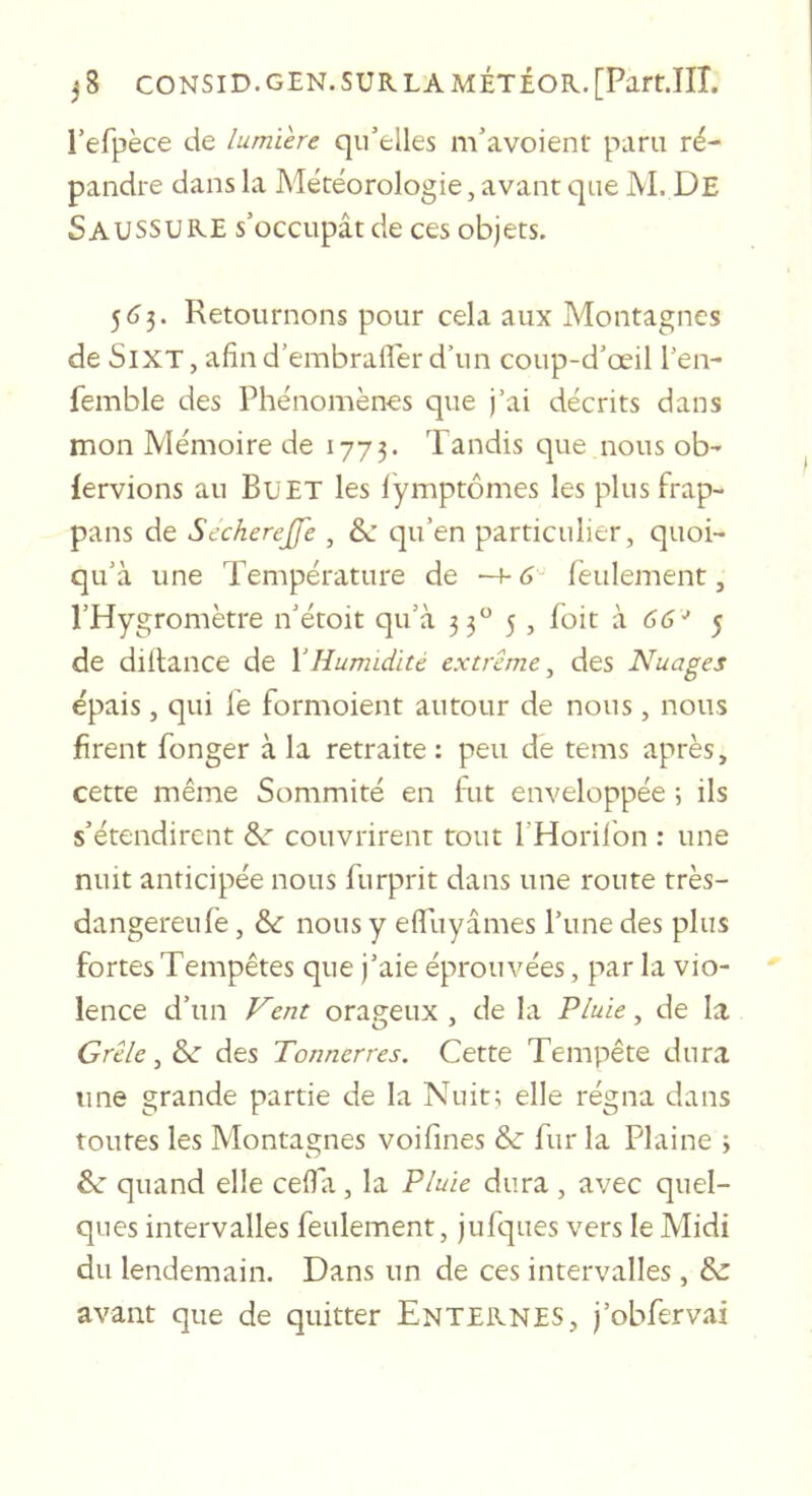 l’efpèce de Lumière qu’elles m’avoient paru ré- pandre dans la Météorologie, avant que M. De Saussure s’occupât de ces objets. 5(^3. Retournons pour cela aux Montagnes de SiXT, afind’embrafler d’un coup-d’œil l’en- femble des Phénomènes que j’ai décrits dans mon Mémoire de 1773. Tandis que nous ob- fervions au BuET les fymptômes les plus frap- pans de Secherejfe , qu’en particulier, quoi- qu’à une Température de —f- 6- feulement, l’Hygromètre n’étoit qu’à 33^^ 5, foit à 66■' 5 de dillance de VHumidité extrême^ des Nuages épais, qui le formoient autour de nous, nous firent fonger à la retraite: peu de tems après, cette même Sommité en fut enveloppée 5 ils s’étendirent &amp;r couvrirent tout l’Horilbn : une nuit anticipée nous furprit dans une route très- dangereufè, &amp; nous y efifuyâmes l’une des plus fortes Tempêtes que j’aie éprouvées, par la vio- lence d’un Hent orageux , de la Pluie, de la Grêle, &amp;■ des Tonnerres. Cette Tempête dura une grande partie de la Nuit; elle régna dans toutes les Montagnes voifines &amp; fur la Plaine 3 6c quand elle cefia, la Pluie dura, avec quel- ques intervalles feulement, jufques vers le Midi du lendemain. Dans un de ces intervalles, 6c avant que de quitter Enternes, j’obfervai