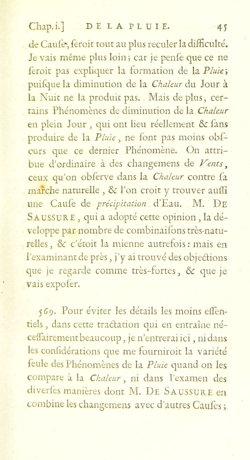 de Oiule, feroit tout au plus reculer la difficulté. Je vais même plus loin i car je penfë que ce ne feroit pas expliquer la formation de laP/^ie; puirquela diminution de la Chaleur d.\x Jour à la Nuit ne la produit pas. Mais de plus, cer- tains Phénomènes de diminution de la Chaleur en plein Jour , qui ont lieu réellement &amp; fans produire de la Fluïe, ne font pas moins obf- curs que ce dernier Phénomène. On attri- bue d'ordinaire à des changemens de Vents ^ ceux qu'on obferve dans la Chaleur contre fa marche naturelle , &amp; l'on croit y trouver aulîî une Caufe de précipitation d’Eau. M. De Saussure , qui a adopté cette opinion, la dé- veloppe par nombre de combinaifons très-natu- relles , &amp; c’étoit la mienne autrefois : mais en l’examinant de près, j'y ai trouvé des objeêfions que je regarde comme très-fortes, &amp;■ que je vais expofèr. 5 59. Pour éviter les détails les moins effen- tiels, dans cette tractation qui en entraîne né- ceffairement beaucoup, je n’entrerai ici, ni dans les confidérations que me fourniroit la variété feule des Phénomènes de la Pluie quand on les compare à la Chaleur, ni dans l’examen des diverfes manières dont M. De SauSSURE en combine les changemens avec d’autres Caufes i