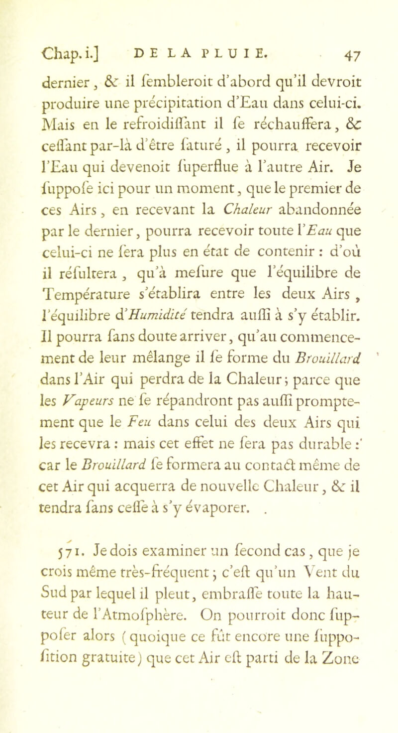 dernier , &amp;: il fembleroit d’abord qu’il devroit produire une précipitation d’Eau dans celui-ci. Mais en le refroidiflant il fe réchauffera, &amp;c ceffant par-là d’être làturé , il pourra recevoir l’Eau qui devenoit l'uperflue à l’autre Air. Je luppofe ici pour un moment, que le premier de ces Airs, en recevant la Chaleur abandonnée par le dernier, pourra recevoir toute XEau que celui-ci ne lèra plus en état de contenir : d’où il réfultera , qu’à mefiire que l’équilibre de Température s’établira entre les deux Airs , l’équilibre d’Humidité tendra auffi à s’y établir. Il pourra fans doute arriver, qu’au commence- ment de leur mélange il lé forme du Brouillard dans l’Air qui perdra de la Chaleur ; parce que les Vapeurs ne fe répandront pas aullî prompte- ment que le Feu dans celui des deux Airs qui les recevra ; mais cet effet ne fera pas durable car le Brouillard fe formera au contad même de cet Air qui acquerra de nouvelle Chaleur, &amp;■ il tendra fans celle à s’y évaporer. . 571. Je dois examiner un fécond cas , que je crois même très-fréquent j c’efl qu’un Vent du Sud par lequel il pleut, embraffe toute la hau- teur de l’Atmofphère. On pourroit donc fup- poler alors ( quoique ce fût encore une luppo- fition gratuite ) que cet Air cil parti de la Zone