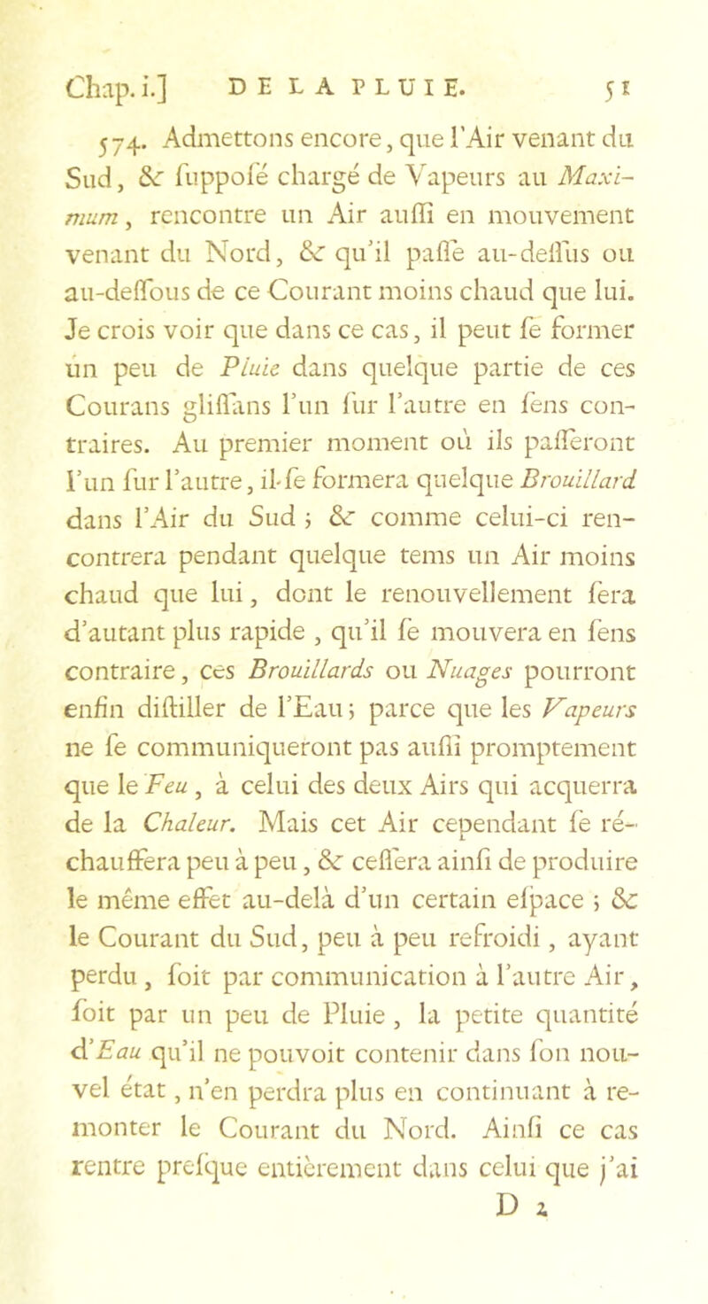 574. Admettons encore, que l'Air venant du Sud, fuppofé chargé de Vapeurs au Maxi- mum , rencontre un Air aullî en mouvement venant du Nord, &amp;■ qu'il pafle aii-delîus ou au-deflbus de ce Courant moins chaud que lui. Je crois voir que dans ce cas, il peut fe former lin peu de PLuic dans quelque partie de ces Coiirans gliflans run llir l’autre en fens con- traires. Au premier moment où ils palîeront i’im fur l’autre, iffe formera quelque Brouillard dans l’Air du Sud \ &amp;■ comme celui-ci ren- contrera pendant quelque teins un Air moins chaud que lui, dont le renouvellement fera d’autant plus rapide , qu’il fe mouvera en fens contraire, ces Brouillards ou Nuages pourront enfin diftiller de l’Eau 5 parce que les Vapeurs ne fe communiqueront pas aufiî promptement que le Feu , à celui des deux Airs qui acquerra de la Chaleur. Mais cet Air cependant fe ré- chauffera peu à peu, &amp; ceflera ainfi de produire le même effet au-delà d’un certain elj3ace 5 &amp;c le Courant du Sud, peu à peu refroidi, ayant perdu , foit par communication à l’autre Air, foit par un peu de Pluie , la petite quantité d'Eau qu’il ne pouvoit contenir dans fon nou- vel état, n’en perdra plus en continuant à re- monter le Courant du Nord. Ainfi ce cas rentre prefque entièrement dans celui que j’ai D i