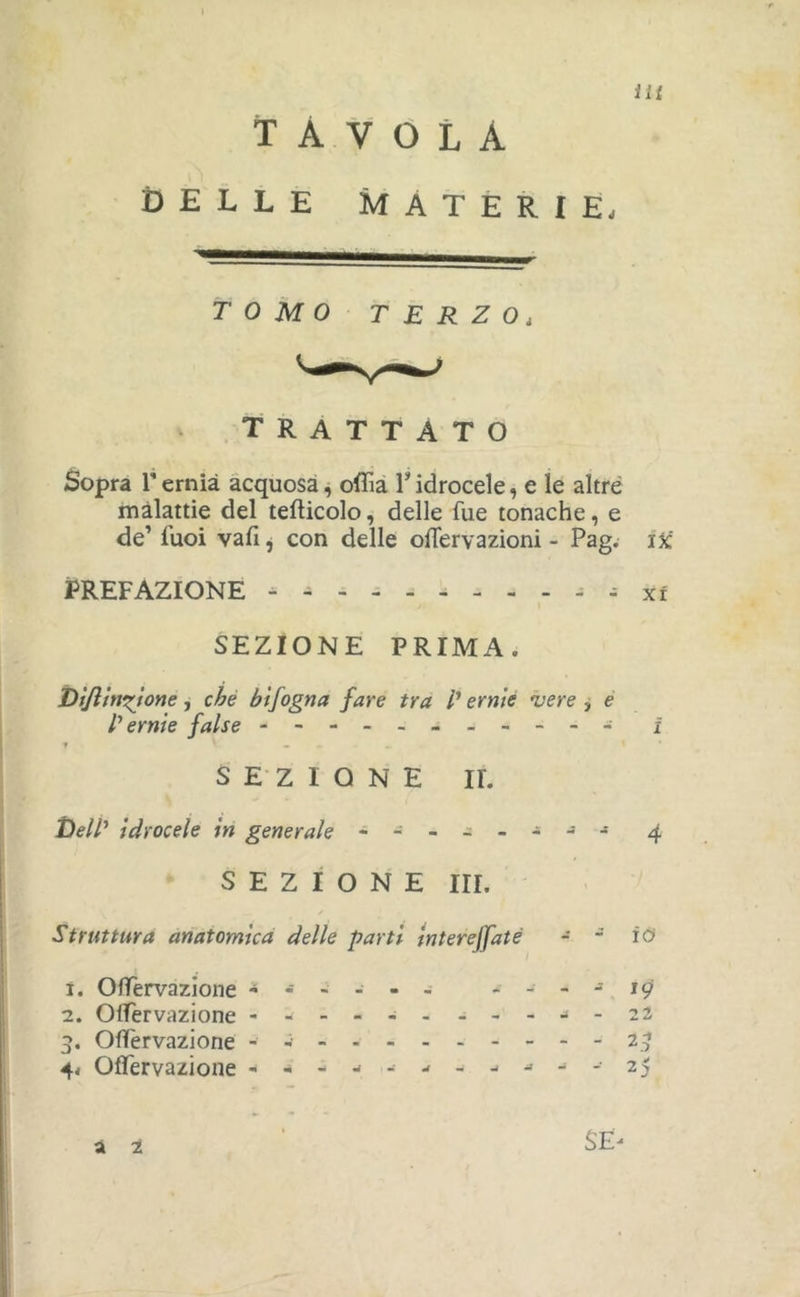 tavola DELLE MATERIE. TOMO TERZO, trattato Sopra rernia acquosa, ofììà Tidrocele, e le altre malattie del tefticolo, delle fue tonache, e de’ Tuoi vafi j con delle oflervazioni - Pag. iX' PREFAZIONE - - ^ - xi SEZIONE PRIMA. Dìjlmn^ione, che btfogna fare tra /’ ernie vere , è l'ernie false - i f • SEZIONE IL Idrocele in generale - 4 SEZIONE III. Struttura anatomica delle parti interejfaté - - io* Ï. Offervazione ----- 19 2. Offervazione -----------22 3. Offervazione 2 Offervazione - -- -- -- ---'^-2 SÈ^ à 1