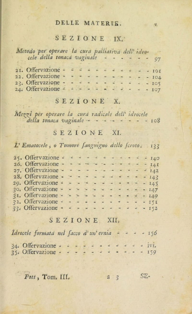 V SEZIONE IX.' Metodo per operare la cura paìltatìva delP idro~ cele della tonaca vaginale - 21. Olfervazione - - -lor 22. Ofïervazione --104 23. Olfervazione - - - 105 24. Olfervazione - -- -- - 107 SEZIONE X. Me'^t pèr operare la cura radicale dell' idrocele della tonaca vaginale - - - •- - - - -108 SEZIONE XI. L' Ematocele i 0 Tumore fanguigno dello Jcroio. 25. Olfervazione 140 2Ó. Ofl'ervazione - - - - - - - 141 27. Olfervazione -142 28. Olfervazione - -- -- -- -- --141 29. Olferv'-àzione - -- -- - 145 30W Olfervazione - -- 147 31. Ofl'ervazione ----- - 149 32. Olfervazione 151 33&lt; Olfervazione - -152 SEZIONE xir. Idrocele formata nel facco d'un' ernia - - - - i’^6 34. Olfervazione - v/. 35&lt; Olfervazione -- -------.--159 i