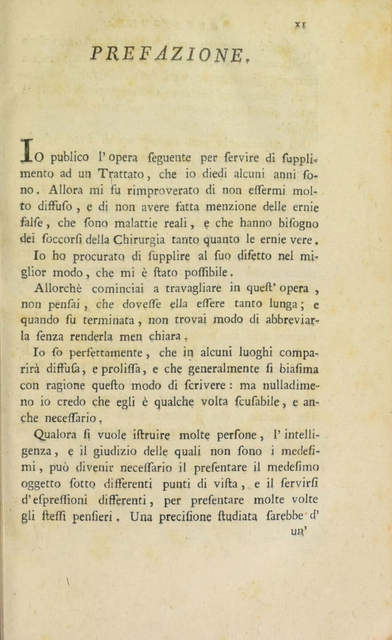 PREFAZIONE, Io publico P opera feguente per fervire dì fuppli* mento ad un Trattato, che io diedi alcuni anni fo- no. Allora mi fu rimproverato di non effermi mol- to difTufo , e di non avere fatta menzione delle ernie falfe, che fono malattie reali, e che hanno bifogno dei foccorfi della Chirurgia tanto quanto le ernie vere. Io ho procurato di fupplire al fuo difetto nel mU glior modo, che mi è ftato polfibile. Allorché cominciai a travagliare in quell’ opera , non penlài , che dovelfe ella elfere tanto lunga ; e quando fu terminata , non trovai modo di abbreviar- la fenza renderla men chiara. Io fo perfettamente, che in alcuni luoghi compa- rirà diffulà, eprolilTa, e che generalmente fi biafima con ragione quello modo di fcrivere : ma nulladimc- no io credo che egli è qualche volta feufabile, e an- che necelfario. Qualora fi vuole illruire molte perfone, P intelli- genza , e il giudizio delle quali non fono i medefi- mi, può divenir necelfario il prefentare il medelimo oggetto fotto dilferenti punti di villa, e il fervirfi d’efprelfioni dilferenti, per prefentare molte volte gli ftelfi penfieri. Una precifione lludiata farebbe'd’