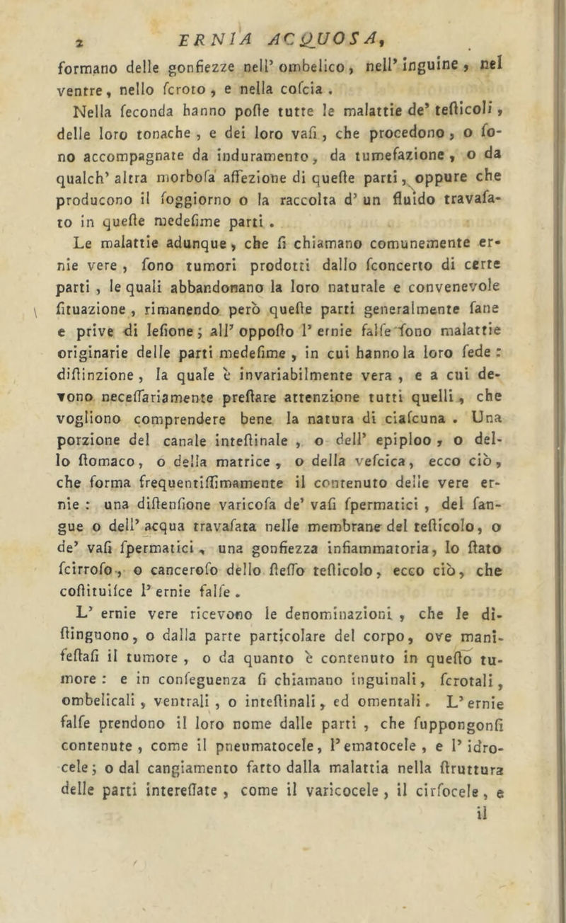 formano delle gonfiezze nell’ombelico, nell* ìnguine , nel ventre, nello fcroto , e nella cofcia . Nella feconda hanno pofle tutte le malattie de* tefticoli, delle loro tonache , e dei loro vafi , che procedono, o fo- no accompagnate da induramento&gt; da tumefazione, o da qualch’altra morbofa affezione di quelle parti, oppure che producono il foggiorno o la raccolta d’ un fluido travafa- to in quelle medefime parti . Le malattie adunque, che fi chiamano comunemente er- nie vere , fono tumori prodotti dallo fconcerio di certe parti , le quali abbandonano la loro naturale e convenevole fituazione , rimanendo però quelle parti generalmente lane e prive di lefione ; all* oppoflo 1’ernie falle fono malattie originarie delle parti medefime, in cui hanno la loro lede; difiinzione , la quale è invariabilmente vera , e a cui de- vono neceffa ria mente prellare attenzione tutti quelli, che vogliono comprendere bene la natura di ciafcuna . Una porzione del canale intellinale , o dell’ epiploo , o del- lo flomaco, o della matrice, o della vefcica, ecco ciò, che forma frequentiflimamente il conrenuto delie vere er- nie : una diflenfione varicela de’ vafi Ipermatici , del lan- gue o dell’acqua travafata nelle membrane del teflicolo, o de’ vafi fpermatici, una gonfiezza infiammatoria, Io flato Icirrolo, o cancercfo dello fìelTo teflicolo, ecco ciò, che coflituifce 1* ernie falle. L’ ernie vere ricevono le denominazioni , che le di- ftinguono, o dalla parte particolare del corpo, ove mani- feflafi il tumore , o da quanto è contenuto in queflo tu- more : e in confeguenza fi chiamano inguinali, fcrotali, ombelicali, ventrali, o inteflinali, ed omentali. L* ernie falle prendono il loro nome dalle parti , che fuppongonfi contenute , come il pneumatocele, Pematocele, e l’idro- cele; 0 dal cangiamento fatto dalla malattia nella flruttura delle parti intereflate , come il varicocele , il cirfocele, e il