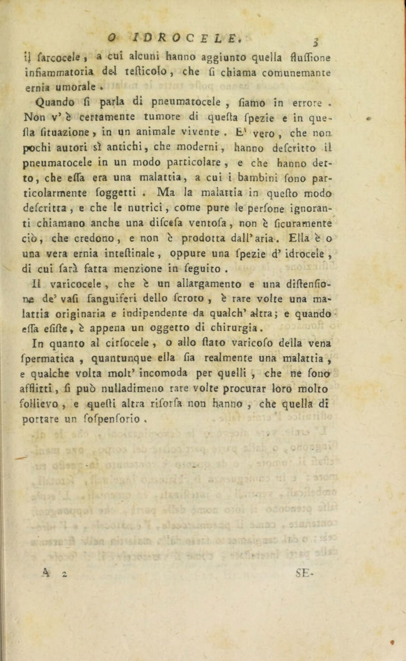 t} farcocele t ® cui alcuni hanno aggiunto quella flufTìone infiammatoria d&amp;l tefiicolo, che fi chiama comunemante ernia umorale . Quando fi parla di pneumatocele , fiamo in errore . Non v’ ^ certamente tumore di quella rpe2ie e in que- lla fituazione , in un animale vivente . E' vero, che non pochi autori sì antichi, che moderni, hanno defcritto il pneumatocele in un modo particolare , e che hanno det- to, che efia era una malattia, a cui i bambini fono par- ticolarmente foggetti . Ma la malattia in quello modo defcritta , e che le nutrici, come pure le perfone ignoran- ti chiamano anche una difcefa ventofa, non è ficuramente ciò, che credono, e non b prodotta dall’aria. Ella è o una vera ernia intellinale, oppure una fpezie d’idrocele, di cui farà fatta menzione in feguito . Il varicocele , che b un allargamento e una dillenlìo- ne de’ vafi fanguiferi dello fcroto , b rare volte una ma- lattia originaria e indipendente da qualch’altra ; e quando- efia efille, b appena un oggetto di chirurgia. In quanto al cirfocele , o allo flato varicofo della vena fpermatica , quantunque ella fia realmente una malattia , e qualche volta moli’ incomoda per quelli , che ne fono afflitti, fi può nulladimeno rare volte procurar loro molto follievo , e quelli altra riforfa non hanno , che quella di portare un fofpenforio . A 2 SE- «