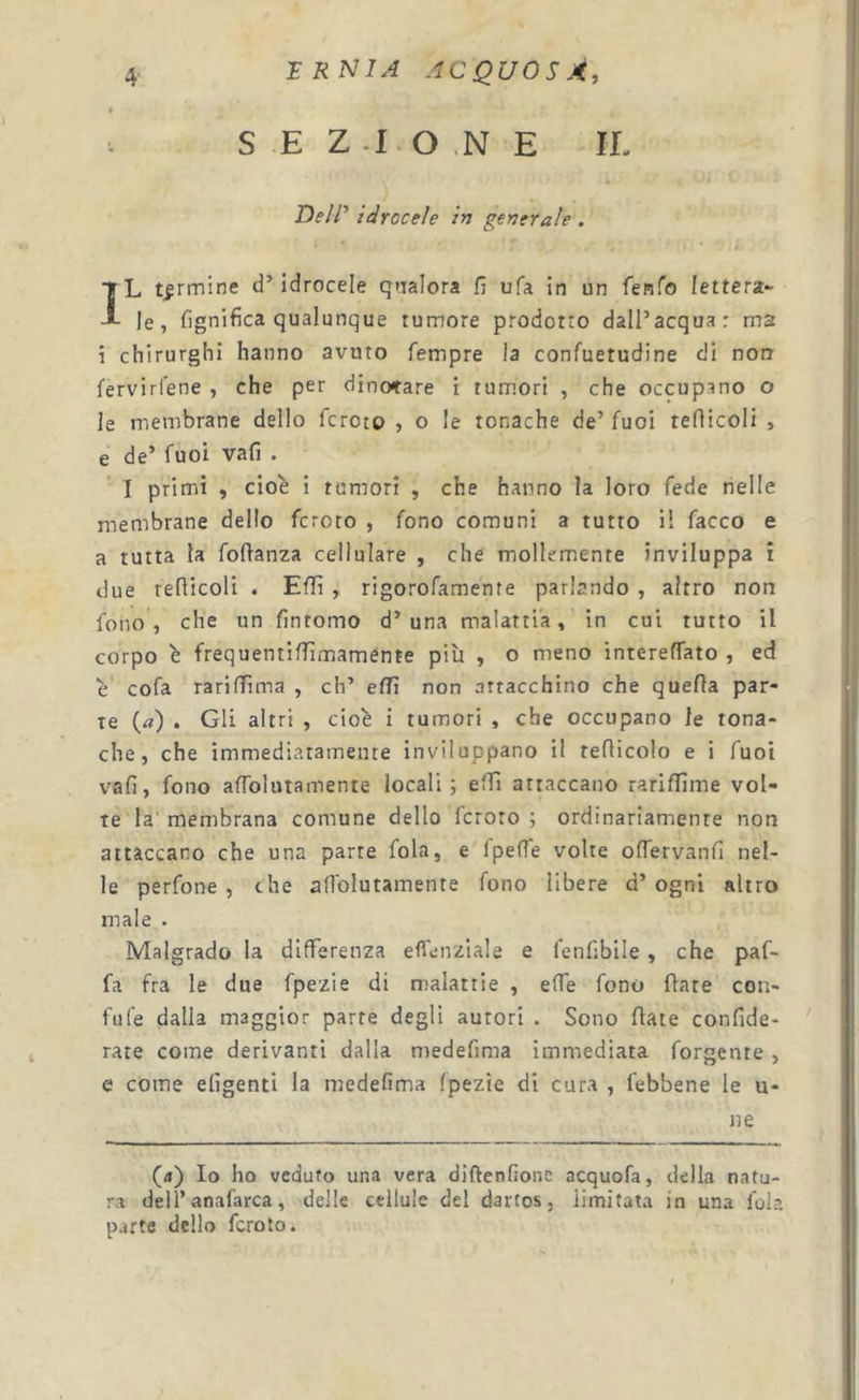 S E Z -I-O .N E IE De/R idrocele in generale . ÌL tarmine d’idrocele qrialora fj ufa in un fenfo lettera- le, fignifica qualunque tumore prodotto dall’acqua: ma i chirurghi hanno avuto Tempre la confuetudine di non fervirfene , che per dinotare i tum.ori , che occupano o le membrane dello fcroto , o le tonache de’ Tuoi reflicoli , e de’ Tuoi vali . I primi , cioè i tumori , che hanno la loro Tede nelle membrane dello fcroto , Tono comuni a tutto il Tacco e a tutta la Toftanza cellulare , che mollemente inviluppa i due reflicoli . Effi , rigoroTamente parlando , altro non fono , che un fintomo d’una malattia, in cui tutto il corpo è frequentifiimaménte più , o meno interefTato , ed è coTa rariffima , eh’ effi non attacchino che quella par- te («) . Gli altri , cioè i tumori , che occupano le tona- che, che immediatamente inviluppano il reflicolo e i Tuoi vafi, Tono affblutamente locali; effi attaccano rariffime vol- te la membrana comune dello fcroto ; ordinariamente non attaccano che una parte fola, e Tpefle volte oflervanfi nel- le perTone , che afTolutamente fono libere d’ ogni altro male . Malgrado la differenza elfenziale e Tenfibile , che paT- fa fra le due Tpezie di malattie , effe Tono fiate con- fale dalla maggior parte degli autori . Sono fiate confide- rate come derivanti dalla medefima immediata Tergente, e come efigenti la medefima Tpezie di cura , febbene le u- ne (4) Io ho veduto una vera diftenfione acquofa, della natu- ra dell’anafarca, delle cellule del dartos, limitata in una fola parte dello fcroto.