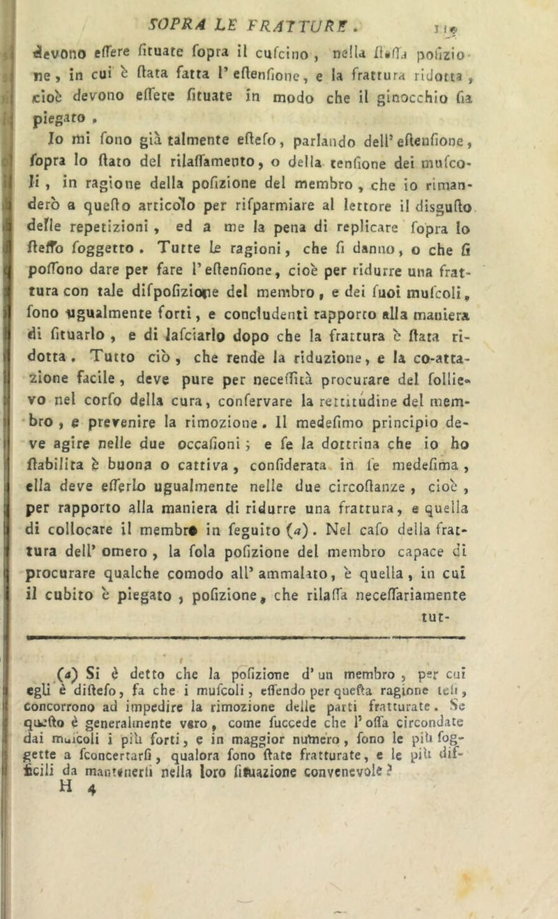 j .^OPRA LE FRATTUnE. ii« bevono efTere fituate fopra il cufcino , nella IÎ#fTd polizio- ne, in cui b fiata fatta I’cflenfione, e la frattura ridotta , If ciob devono effete fituate in modo che il ginocchio fia piegato , Io mi fono già talmente eflefo, parlando dell’ eftenfìone, fopra Io flato del rilaffamento, o della tenfione dei mufco- |( li , in ragione della pofizione del membro, che io riman- 1 derò a quello articolo per rifparmiare al lettore il disguflo I defle repetizioni, ed a me la pena di replicare fopra Io I flelfo {oggetto. Tutte le ragioni, che fi danno, o che fi q poffono dare per fare l’eflenfione, cioè per ridurre una frat- i tura con tale difpofizioipe del membro, e dei fuoimulcoli, :| fono ugualmente forti, e concludenti rapporto alla maniera j di fituarlo , e di lafciarlo dopo che la frattura c fiata ri- I dotta. Tutto ciò, che rende la riduzione, e la co*atta- I zione facile, deve pure per neceffità procurare del follie» I vo nel corfo della cura, confervare la rettitudine del mem- I bro , e prevenire la rimozione. Il medefimo principio de- i| ve agire nelle due occafioni ; e fé la dottrina che io ho I flabilita è buona o cattiva, confìderata. in le medefima , Iella deve efferlo ugualmente nelle due circoflanze , cioè , per rapporto alla maniera di ridurre una frattura, e quella !f di collocare il membr# in feguito («). Nel cafo della frat- 1^ tura dell’ omero , la fola pofizione del membro capace di f procurare qualche comodo all’ammalato, è quella, in cui I il cubito è piegato , pofizione, che rilaffa neceffariamente tut- (j) Si è detto che la p'ofizicme d’un membro , per cut egli è diftefo, fa che i mufcoli, cffendo per quefìa ragione teli, concorrono ad impedire la rimozione delie parti fratturate. Se quefto è generalmente vero, come fuccede che 1’ offa circondate dai muicoli i pili forti, e in maggior numero, fono le pili fog- gette a fconcertarfi, qualora fono ftate fratturate, e le pih dif- 5 icili da mantenerli nella loro fiftiazione convenevole ? i H 4 1