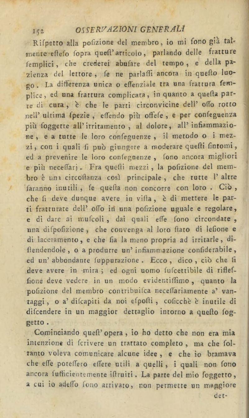 Rifpetro alla pofizione del metr'bro, io mi fono già tal- mente efìefo fopra quell’articolo, parlando delle fratture femplici, che crederei abufare del tempo, e della pa« 2ien2a del lettore , fé ne parlafìì ancora in quello luo- go . La differenza unica o eflenziale tra una frattura fem- plice, ed una frattura complicata, in quanto a quella par- te di cura , b che le parti circonvicine dell’ olTo rotto nell’ ultima fpezie , elTendo più offefe , e per confeguenza più foggette all’irritamento, al dolore, all’infiammazio- ne, e a tutte le loro confeguenze , il metodo o i mez- zi, con i quali fi pub giungere a moderare quelli fintomi, ed a prevenire le loro eonlcgoenze , fono ancora migliori e più neceffarj . Fra quefii mezzi , la pofizione del mem- bro è uni circollanza così principale , che tutte 1’ altr-e faranno inutili , le quella non concorre con loro . Ciò , che fi deve dunque avere in villa , b di mettere le par- ti fratturate dell’ olio in una pofizione uguale e regolare, e di dare ai mulcoli , dai quali effe fono circondate , ima dllpofizione , che convenga al loro fiato di lefione e di laceramento, e che fia la meno propria ad irritarle, di- fiendendole , o a produrre un’infiammazione confiderabile, ed un’ abbondante luppurazione . Ecco , dico , ciò che fi deve avere in mira ; ed ogni uomo lulcettibile di riflef- fione deve vedere in un modo evidcntifiimo , quanto la pofizione del membro contribuilca necelfariamente a’ van- taggi , o a’ dilcapiti da noi elpofii , coficchè b inutile di dilcendere in un maggior dettaglio intorno a quello log- getto . Cominciando quell’opera, io ho detto che non era mia intenzione di Icrivere un trattato completo , ma che lol- tanto voleva comunicare alcune idee , e che io bramava che effe potelTero elTere utili a quelli, i quali non fono ancora lufticientemente ifiruiti. La parte del mio foggetto, a cui io adefio fono arrivato, non permette un maggiore det-