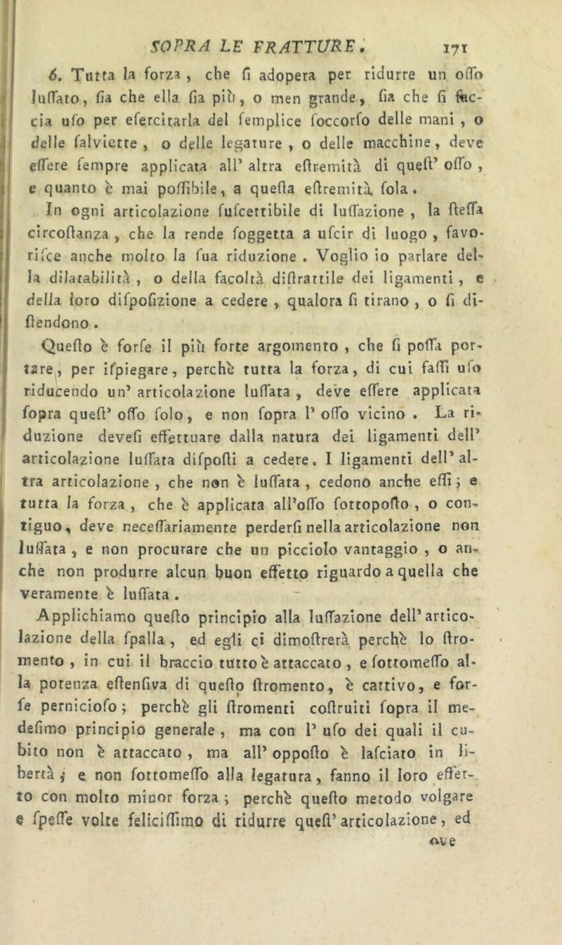 6. Tutta la forza, che fi adopera per ridurre un ofTo lunato, fia che ella fia pai, o men grande, fia che fi fec- cia ufo per efercitarla del femplice foccorfo delle mani , o delle falvlctte , o delle legature , o delle macchine, deve eflere Tempre applicata all’ altra eflremità di quell’ oflo , e quanto e mai polfibile, a quella eflremità, fola. In ogni articolazione fufcettibile di lunazione , la ftelfa circollanza , che la rende foggetta a ufcir di luogo , favo- riice anche molto la Tua riduzione . Voglio io parlare del- la dilatabilità , o della facoltà diflrattile dei ligament! , e della loro difpofizione a cedere , qualora fi tirano , o fi di- llendono . Quello è forfè il più forte argomento , che fi polTa por- tare^, per ifpiegare, perchè rutta la forza, di cui fafii ulo riducendo un’ articolazione luffata , deve elTere applicata fopra quell’ offo folo, e non fopra 1’ olTo vicino . La ri- duzione devefi effettuare dalla natura dei ligament! dell’ articolazione luffata difpofli a cedere. I ligamenti dell’al- tra articolazione , che non è luffata , cedono anche effì j e tutta la forza , che è applicata all’offo fottopofio , o con- tiguo, deve neceffariamente perderli nella articolazione non luffata , e non procurare che un picciolo vantaggio , o an- che non produrre alcun buon effetto riguardo a quella che veramente è luffata . Applichiamo quello principio alla luffazione dell’artico- lazione della fpalla , ed egli c» dimollrerà perchè lo llro- mento , in cui il braccio tutto è attaccato , e lottomeffo al- la potenza eflenfiva di quello llromento, è cattivo, e for- fè perniciofo ; perchè gli llromenti collruiti fopra II me- defimo principio generale, ma con l’ ufo dei quali il cu- bito non è attaccato, ma all’ oppollo è lafciato in li- bertà ,• e non fottomeffo alla legatura, fanno il loro effet- to con molto minor forza ; perchè quello metodo volgare e fpelfe volte fellciffimo di ridurre quell’articolazione, ed ove