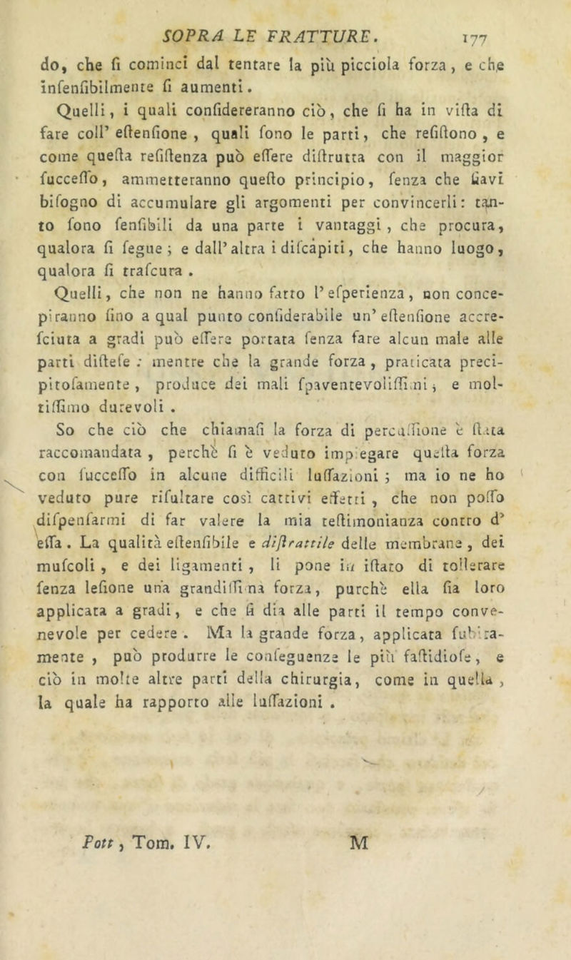 do, che fi cominci dal tentare la più picciola forza, e eh,e infenfibllmente fi aumenti. Quelli, i quali confidereranno ciò, che fi ha in vifia di fare coll’eftenfione , quali fono le parti, che refifiono , e come quella refillenza può eflfere diflrutta con il maggior fucceffò, ammetteranno quello principio, fenza che fiavi bifogno di accumulare gli argomenti per convincerli: evi- to fono fenfibili da una parte i vantaggi, che procura, qualora fi fegue ; e dall’altra i difeàpiti, che hanno luogo, qualora fi trafeura . Quelli, che non ne hanno farro l’efperienza, non conce- piranno fino a qual punto confiderabile un’eflenfione accre- feiuta a gradi può effere portata fenza fare alcun male alle parti diftefe ; mentre che la grande forza , praticata preci- pitofamente , produce dei mali fpaventevoliffìmi j e mol- tilfimo durevoli . So che ciò che chiamali la forza di percalfione è fiata raccomandata , perchò fi ò veduto impiegare quella forza con lùccclTo in alcune difficili lunazioni ; ma io ne ho veduto pure rifultare così cattivi effetti , che non polTo difpenfarmi di far valere la mia retlimonianza contro d’ elTa . La qualità ellenfibile e dìfìrattile delle membrane , dei mufcoli , e dei ligamenti , li pone in iflato di tollerare fenza lefione una grandilTina forza, purché ella fia loro applicata a gradi, e che fi dia alle parti il tempo conve- nevole per cedere. Ma la grande forza, applicata fublra- mente , può produrre le conleguenze le più fallidiofe, e ciò in molte altre parti della chirurgia, come in quella , la quale ha rapporto alle lulTazioni . Fott, Tom. IV. M