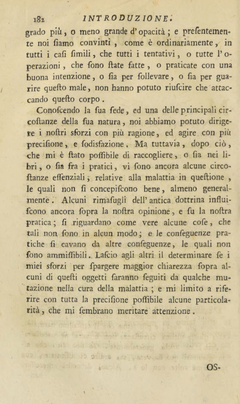 grado più, o meno grande d’opacità ; e prefentemen- te noi fiamo convinti , come è ordinariamente, in tutti i cafi fimili, che tutti i tentativi, o tutte l’o- perazioni, che fono ftate fatte , o praticate con una buona intenzione, o fia per follevare, o fia per gua- rire quello male, non hanno potuto riufcire che attac- cando quefto corpo. Conofcendo la fua fede, ed una delle principali cir- coftanze delia fua natura, noi abbiamo potuto dirige- re i noftri sforzi con più ragione, ed agire con più precifione , e fodisfazione , Ma tuttavia , dopo ciò , che mi è flato poffibile di raccogliere, o fia nei li- bri , o fia fra i pratici, vi fono ancora alcune circo- llanze effenziali j relative alla malattia in queftione , le quali non fi concepifeono bene, almeno general- mente . Alcuni rimafugli dell’ antica dottrina influi- feono ancora fbpra la noflra opinione, e fu la noflra pratica ; fi riguardano come vere alcune cofe, che tali non fono in alcun modo; e le confeguenze pra- tiche fi cavano da altre confeguenze, le quali non fono ammiffibiliLafeio agli altri il determinare fe i miei sforzi per fpargere maggior chiarezza fopra al- cuni di quelli oggetti faranno feguiti da qualche mu- tazione nella cura della malattia ; e mi limito a rife- rire con tutta la precifione poffibile alcune particola- rità , che mi fembrano meritare attenzione. OS- 1