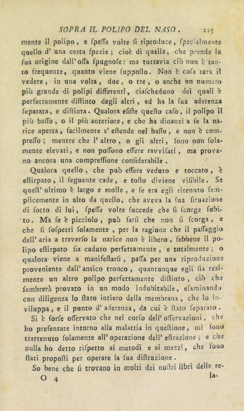 mente il polipo, e fpeffe volte fi riproduce, fpecialmeMte quello d’ una certa fpezie ; cioè di quella, che prende la fua origine dall’ofla fpugnofe: ma tuttavia ciò non è tan- to frequente, quanto viene fuppofio. Non è cofa rara il vedere, in una volta, due, o tre , o anche un numero più grande di polipi differenti, ciafcheduno dei quali è perfettamente diftinto dagli altri , ed ha la fua aderenza feparata, e diftinta. Qualora efifie quefio cafo, il polipo il più baffo, o il più anteriore, e che ha dinanzi a fe la na* rice aperta, facilmente s’efiende nel baffo, e non è com- preffo ; mentre che T altro , o gli altri, fono non fola- mente elevati, e non poffono effere ravvifati , ma prova- no ancora una comprefTìone confiderabile . ^ Qualora quello , che può effere veduto e toccato , è eflirpato, il feguente cade, e torto diviene vifibile. Se quert’ ultimo è largo e molle , e fe era egli ritenuto fem- plicemente in alto da quello, che aveva la fua fituazione di fotto di lui, fpeffe volte fuccede che fi fcorge fubù •to. Ma fe è picciolo, può farfi che non fi fcorga, e che fi fofpetti folamente , per la ragione che il paffaggio dell’ aria a traverfo la narice non è libero , febbene il po- lipo eftirpato fia caduto perfettamente , e totalmente i o qualora viene a raanifertarfi , parta per una riproduzione proveniente dall’antico tronco, quantunque egli fia real- mente un altro polipo perfettamente dirtinto , ciò che fembrerà provato in un modo indubitabile, efaminando con diligenza lo flato intiero della membrana , che lo in- viluppa, e il punto d’aderenza, da cui è flato feparato . Si è forfè offervato che nel corfo dell’offervazioni, che ho prefentate intorno alla malattia in queflione, mi fono trattenuto folamente all’ operazione dell’ eflrazione i e che nulla ho detto rifpetto ai metodi e ai mezzi, che fono flati proporti per operare la fua diflruzione. So bene che fi trovano in molti dei noflri libri delle re-