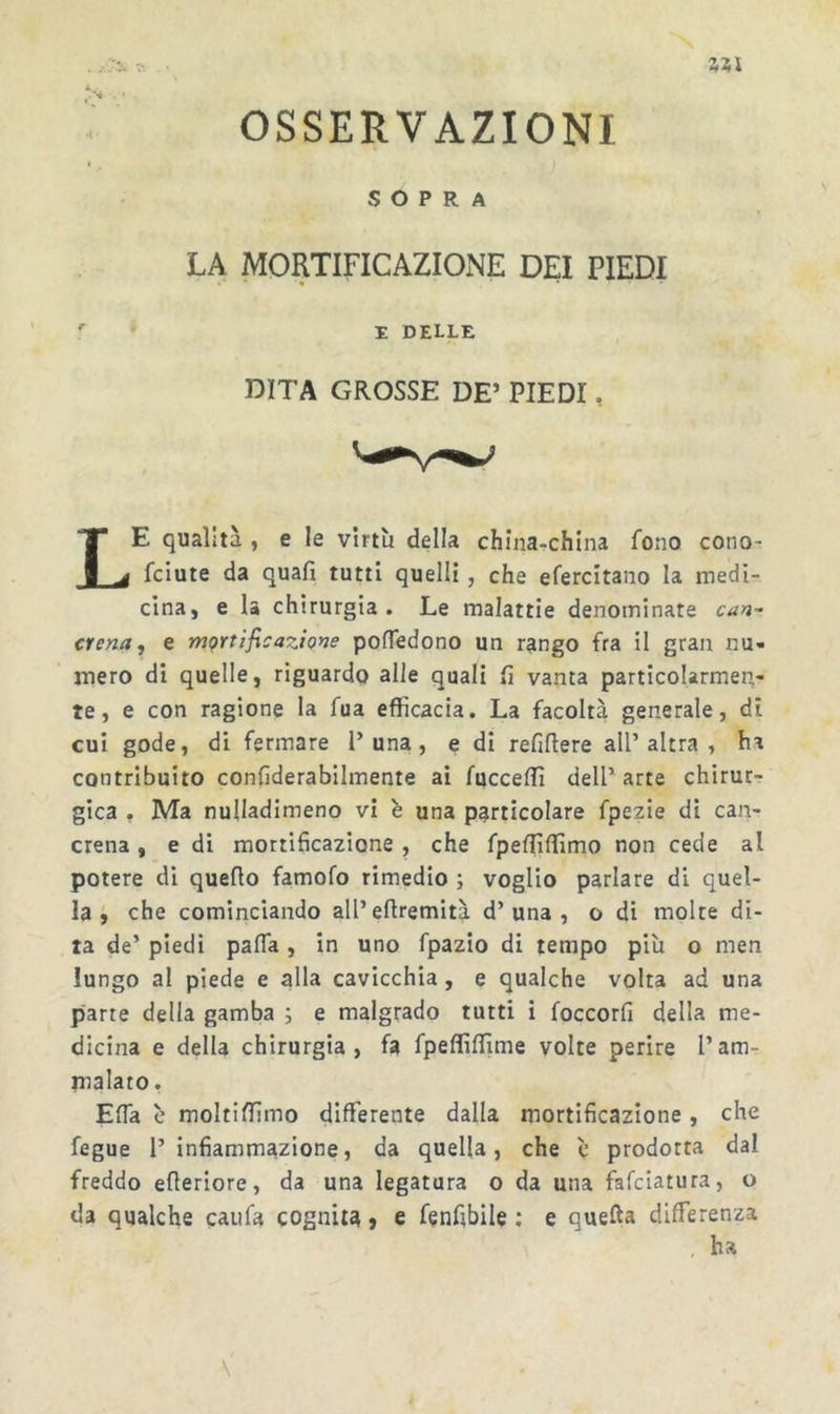 N zu OSSERVAZIONI SOPRA LA MORTIFICAZIONE DEI PIEDI E DELLE DITA GROSSE DE’ PIEDI, Le qualità , e le virtù della china-china fono cono- fciute da quafi tutti quelli, che efercitano la medi- cina, e la chirurgia . Le malattie denominate can^ crena, e mortificazio^ie pofTedono un rango fra il gran nu- mero di quelle, riguardo alle quali fi vanta particolarmen- te, e con ragione la fua efficacia. La facoltà generale, di cui gode, di fermare 1’una, e di refiflere all’altra , ha contribuito confiderabilmente ai fucceffi dell’ arte chirur- gica , Ma nulladimeno vi è una particolare fpezie di can- crena , e di mortificazione , che fpeffifiimo non cede al potere di quello famofo rimedio i voglio parlare di quel- la ÿ che cominciando all’eftremità d’una , o di molte di- ta de’ piedi pafla, in uno fpazio di tempo più o men lungo al piede e alla cavicchia, e qualche volta ad una parte della gamba ; e malgrado tutti i foccorfi della me- dicina e della chirurgia, fa fpeflìlfime volte perire l’am- malato, Efia ù moltifiìmo differente dalla mortificazione, che fegue l’infiammazione, da quella, che è prodotta dal freddo efleriore, da una legatura o da una falciatura, o da qualche caufa cognita} e fenfibile ; e quella differenza , ha \