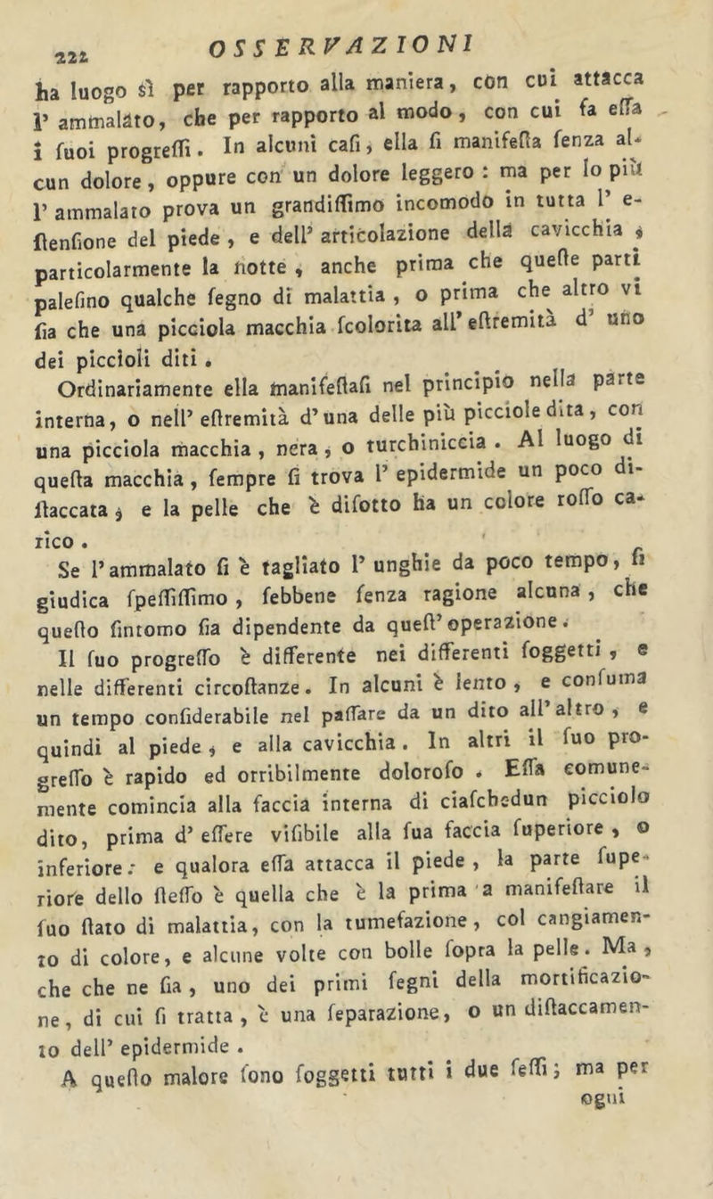 ha luogo $1 per rapporto alla maniera, cOn cui attacca r amtnalàto, che per rapporto al modo, con cui fa ella Î fuoi progrelTi. In alcuni cafi, ella fi manlfefia fenza aU cun dolore, oppure con un dolore leggero : ma per lopiU r ammalato prova un grandilTimo incomodo in tutta l’ e- (lenfione del piede , e dell’ articolazione della cavicchia * particolarmente la notte , anche prima che quelle parti palefino qualche fegno di malattia , o prima che^ altro vi fia che una picciola macchia fcolorita all’ eftremità d uno dei piccioli diti • Ordinariamente ella manifellafi nel principio nella parte interna, o nell’eflremità d’una delle più picciole dita, con una picciola macchia , nera j o turchiniccia . Al luogo di quella macchia, fempre fi trova l’ epidermide un poco di- llaccata ^ e la pelle che ù difetto ha un colore rolTo ca- rico. ' Se l’ammalato fi è tagliato l’ unghie da poco tempo, fi giudica fpeinifimo, febbene fenza ragione alcuna , che queflo fintomo fia dipendente da quell’operazione ^ Il fuo progreflo ù differente nei differenti foggettì , e nelle differenti circollanze. In alcuni è lento, e confuma un tempo confiderabile nel pafTare da un dito all altro , e quindi al piede i e alla cavicchia. In altri il fuo pro- greflb è rapido ed orribilmente dolorofo * Elfa comune- mente comincia alla faccia interna di ciafebedun picciolo dito, prima d’elfere vifibile alla fua faccia fuperiore , o inferiore.- e qualora elfa attacca il piede, la parte fupe* riofe dello flelTo è quella che 'e la prima a manifellare il fuo fiato di malattia, con la tumefazione, col cangiamen- to di colore, e alcune volte con bolle fopra la pelle. Ma, che che ne fia , uno dei primi fegni della mortificazio- ne, di cui fi tratta, c una feparazione, o un diftaccamen- 10 dell’ epidermide . A quello malore fono foggetii tutti i due felfi; ma per ogni
