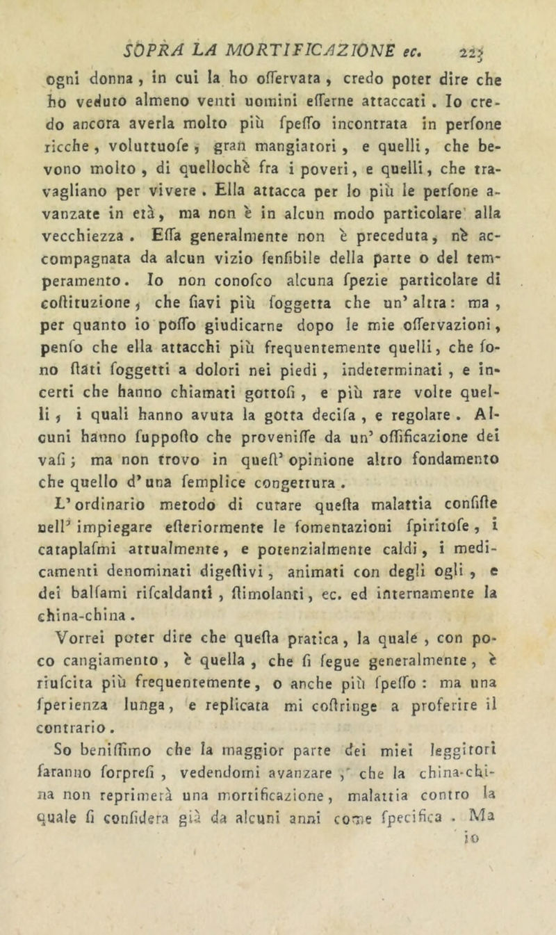 SOPRA LA MORTIFICAZIONE ec. 22ÿ j ogni donna , in cui la ho ofTervata , credo poter dire che ho veduto almeno venti uomini eflferne attaccati . Io cre- do ancora averla molto piu fpeffo incontrata in perfone ricche, voluttuofe , gran mangiatori, e quelli, che be- vono molto, di Qucllochiè fra i poveri, e quelli, che tra- vagliano per vivere . Ella attacca per lo più le perfone a- vanzate in età, ma non è in alcun modo particolare’ alla vecchiezza. ElTa generalmente non è preceduta, n^ ac- compagnata da alcun vizio fenfibile della parte o del tem* peramento. Io non conofco alcuna fpezie particolare di coftituzione j che fiavi più foggetta che un’altra: ma, per quanto io poflb giudicarne dopo le mie oflervazioni, penfo che ella attacchi più frequentemente quelli, che fo- no flati foggetti a dolori nei piedi , indeterminati , e in- certi che hanno chiamati gottofi , e più rare volte quel- li , i quali hanno avuta la gotta decifa , e regolare . Al- cuni hanno fuppoflo che provenifle da un’ oflificazione dei vafi •, ma non trovo in quell’ opinione altro fondamento che quello d’una femplice congettura. L’ordinario metodo di curare quella malattia confifle Dell’ impiegare efleriormente le fomentazioni fpiritofe , i cataplafmi attualmente, e potenzialmente caldi, i medi- camenti denominati digeflivi, animati con degli ogli , e dei ballami rifcaldanti , flimolanti, ec. ed internamente la china-china. Vorrei poter dire che quella pratica, la quale , con po- co cangiamento , e quella , che fi fegue generalmente , c riufcita più frequentemente, o anche più fpelfo : ma una fperienza lunga, e replicata mi coflringe a proferire il contrario. So benillìmo che la maggior parte dei miei leggitori faranno forprefi , vedendomi avanzare che la china-chi- na non reprimerà una mortificazione, malattia contro la quale fi confiderà già da alcuni anni come fpecifica . Ma