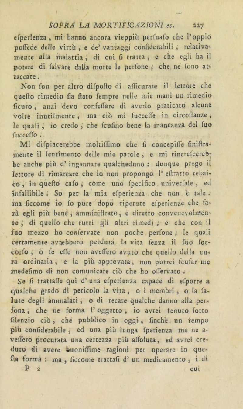 I SOPRA LA MORTIFICAZIONI ec. 227 efperìenza , mi hanno ancora vieppiù perfuafo the l’oppio poiTede delle virtù , e de’ vantaggi cotifiderabili , relativa* mente alla malattia, di cui fi tratta , e che egli ha il potere di falvare dalla morte le petfone > che. ne lono at* taccate. Non fon per altro dirpolto di afllcurare il lettore che queflo rimedio ha flato Tempre nelle mie mani un rimedio ficuro, anzi devo confeflare di averlo praticato alcune volte inutilmente, ma ciò mà fuccelTe in circoflanze > le quali , io credo , che fcufino bene la mancanza del Tuo fucceflb . Mi difpiacerebbe moltiflimo che fi concepifle finiftra- mente il fentimento delle mie parole , e mi rincrefcereb- be anche più d’ ingannare qualcheduno : dunque prego il lettore di rimarcare che io non propongo 1’ eflratto tebai- to, in queflo cafocòme uno fpecifico univerfale , ed infallibile . So per la mia efperienza che non è tale .* ina ficcome io fo pure dopò ripetute efperienze che fa* rà egli più bene, ammìniftrato, e diretto convenevolmen* te di quello che tutti gli altri rimedi ; e che con il fuo mezzo ho confervate non poche perfone , le quali certamente avnebbero perduta la vita fenza il fuo foc- coifo , o fe effe non avelTero avuto che quello della cu* rà ordinaria, e la più approvata, non potrei fcufar me inedefimo di non comunicare ciò che ho offervato . Se fi trattaffe qui d’ una efperienza capace di efporre a qualche grado di pericolo la vita, o i membri , o la fa- iute degli ammalati , o di recare qualche danno alla per* fona, che ne forma l’oggetto, io avrei tenuto fotto filenzio ciò, che pubblico in oggi, finche un tempo più confiderabile j ed una più lunga fperienza me ne a* veffero procurata una certezza più aflbluta, ed avrei cre- duto di avere buoniflìme ragioni per operare in que* fta forma ; ma , ficcome trattali d’ un medicamento , i di