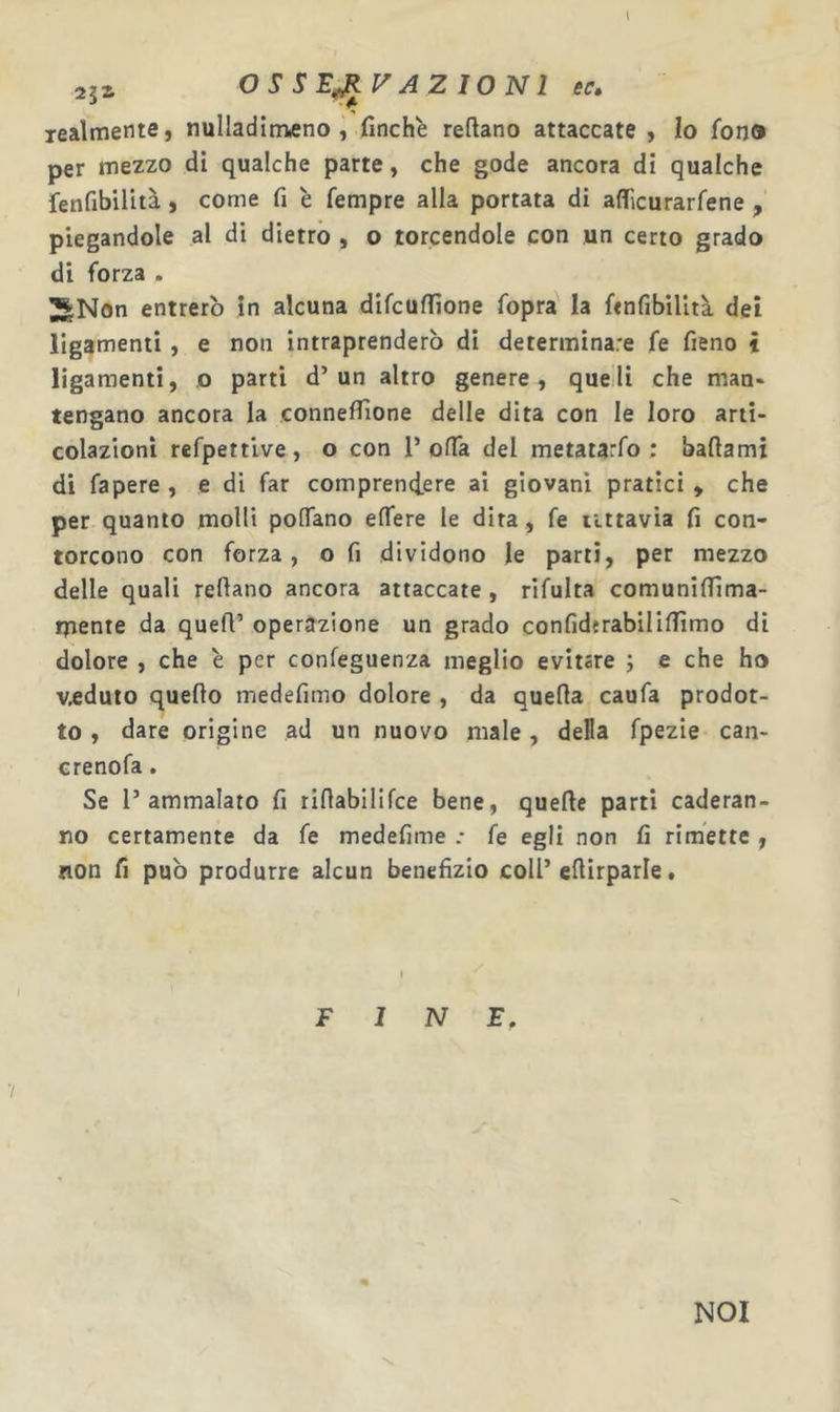 251 OSSERVAZIONI 6C. lealmente, nulladimtfno , finche reftano attaccate , Io fono per mezzo di qualche parte, che gode ancora di qualche fenfibilità, come fi è Tempre alla portata di affìcurarfene , piegandole al di dietro , o torcendole con un certo grado di forza . 3SNon entrerò in alcuna difcufiìone fopra la fenfibilità dei ligamenti, e non intraprenderò di determinare fe fieno t ligamenti, o parti d’un altro genere, que li che man* tengano ancora la connefiìone delle dita con le loro arti- colazioni refpettive, o con 1’offa del metatarfo : battami di fapere , e di far comprencfere ai giovani pratici , che per quanto molli pottano effere le dita , fe iittavia fi con- torcono con forza, o fi dividono le parti, per mezzo delle quali tettano ancora attaccate , rifulta comunittìma- rpente da quett’ operazione un grado confiderabilittìmo di dolore , che è per confeguenza meglio evitare ; e che ho veduto quetto medefimo dolore , da quetta caufa prodot- to , dare origine ad un nuovo male , della fpezie can- crenofa. Se l’ammalato fi rittabilifce bene, quefte parti caderan- no certamente da fe medefime .• fe egli non fi rimette , non fi può produrre alcun benefizio coli’ettirparle. FINE, NOI