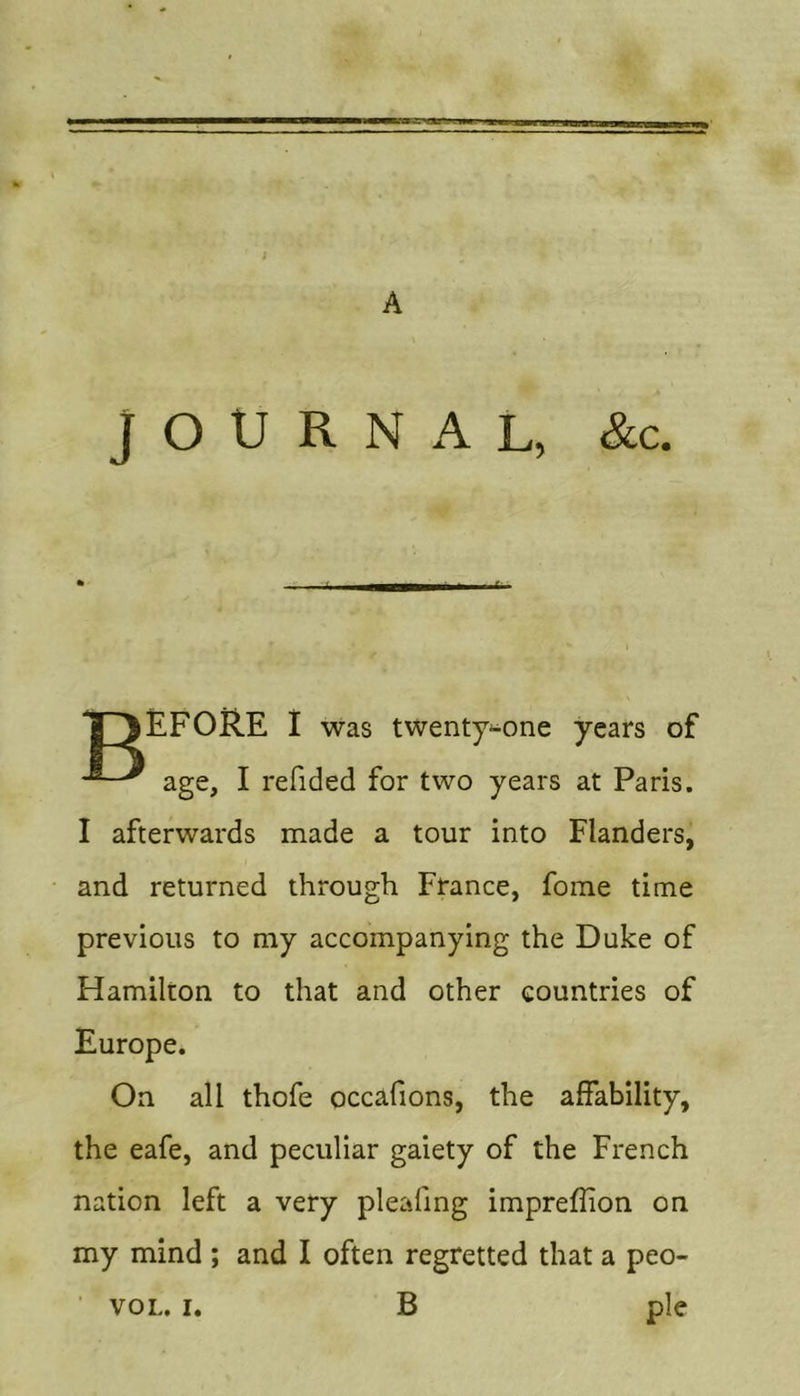 t A JOURNAL, &amp;c. Ij ^EFORE I was twenty-one years of age, I refided for two years at Paris. I afterwards made a tour into Flanders, and returned through France, fome time previous to my accompanying the Duke of Hamilton to that and other countries of Europe. On all thofe occafions, the affability, the eafe, and peculiar gaiety of the French nation left a very pleafing imprefhon on my mind ; and I often regretted that a peo- ■ VOL. I, B pie