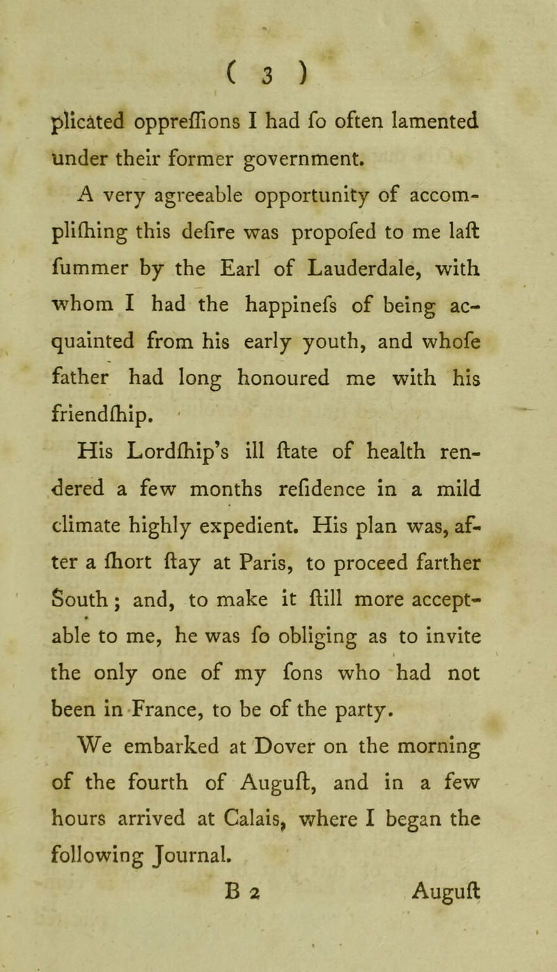 pllciited oppreflions I had fo often lamented under their former government. A very agreeable opportunity of accom- plifhing this delire was propofed to me laft fummer by the Earl of Lauderdale, with w^hom I had the happinefs of being ac- quainted from his early youth, and whofe father had long honoured me with his friendlhip. ■ His Lordlhip’s ill Hate of health ren- dered a few months refidence in a mild climate highly expedient. His plan was, af- ter a Ihort ftay at Paris, to proceed farther South; and, to make it Hill more accept- able to me, he was fo obliging as to invite the only one of my fons who had not been in-France, to be of the party. We embarked at Dover on the morning of the fourth of Auguft, and in a few hours arrived at Calais, v/here I began the following Journal. B 2 Auguft