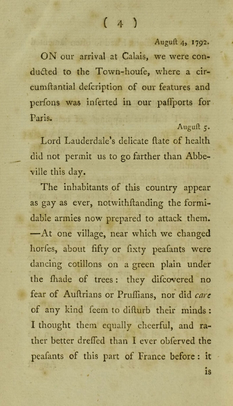 Augull 4, 1792. ON our arrival at Calais, we were con- duced to the Town-houfe, where a cir- cumftantial defcription of our features and perfons was inferted in our paffports for Paris. Auguft 5. Lord Lauderdale’s delicate flate of health did not permit us to go farther than Abbe- ville this day. The inhabitants of this country appear as gay as ever, notwithftanding the formi- dable armies now prepared to attack them. —At one village, near which we changed horfes, about fifty or fixty peafants were dancing cotillons on a green plain under the fhade of trees: they difcovered no fear of Auftrians or Pruflians, nor did care of any kind feem to difturb their minds : I thought them equally cheerful, and ra- ther better drefled than I ever obferved the peafants of this part of France before; it IS