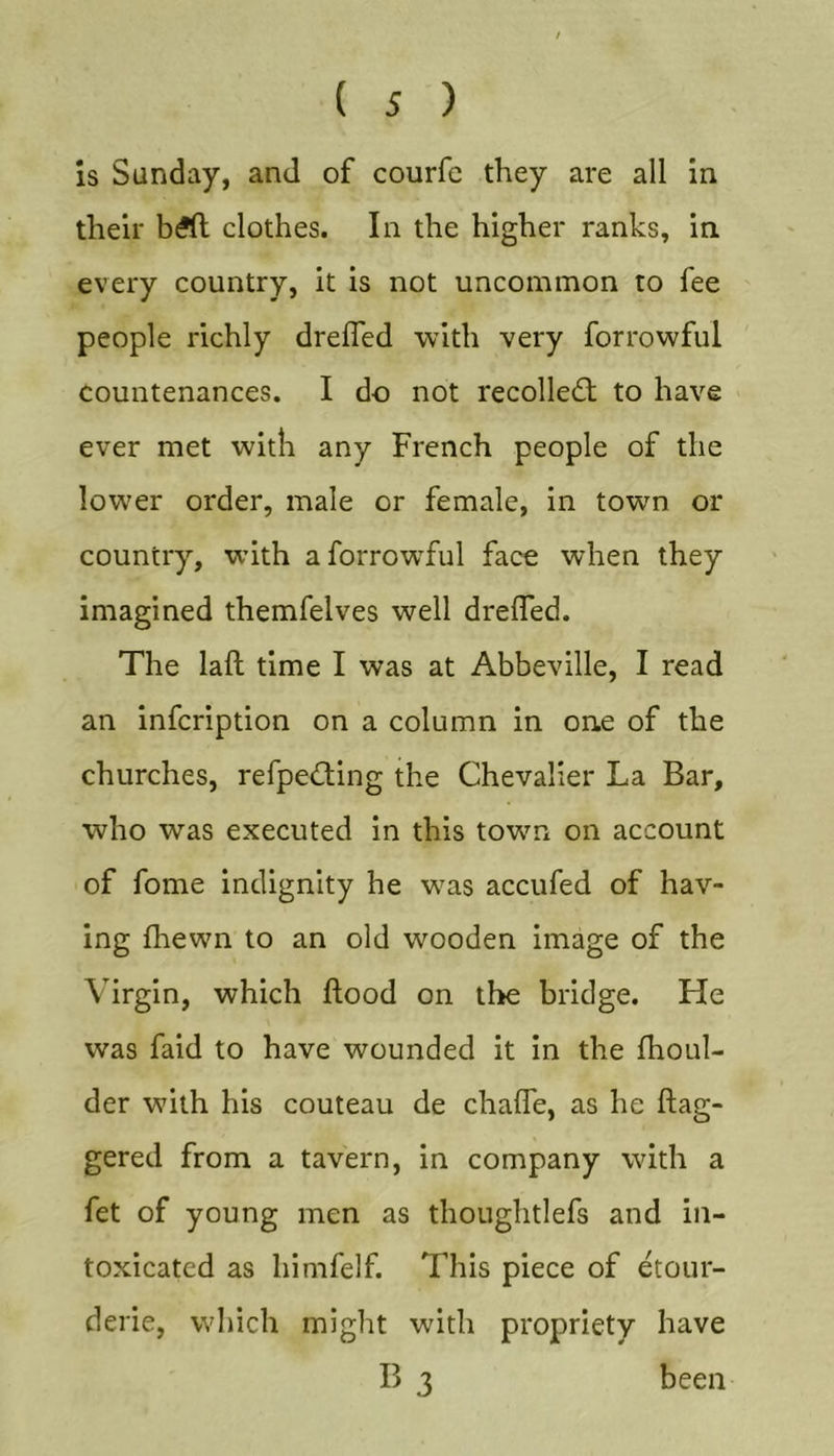 Is Sunday, and of courfe they are all in their b^ft clothes. In the higher ranks, in every country, it is not uncommon to fee people richly drefled with very forrowful countenances. I do not recolledt to have ever met with any French people of the lower order, male or female, in town or country, with a forrowful face when they imagined themfelves well dreffed. The laft time I was at Abbeville, I read an infcription on a column in one of the churches, refpe&lt;!ding the Chevalier La Bar, who was executed in this town on account of fome indignity he was accufed of hav- ing fhewn to an old wooden image of the Virgin, which flood on the bridge. He was faid to have wounded it in the fhoul- der with his couteau de chafTe, as he dag- gered from a tavern, in company with a fet of young men as thoughtlefs and in- toxicated as himfelf. This piece of etour- derie, which might with propriety have B 3 been