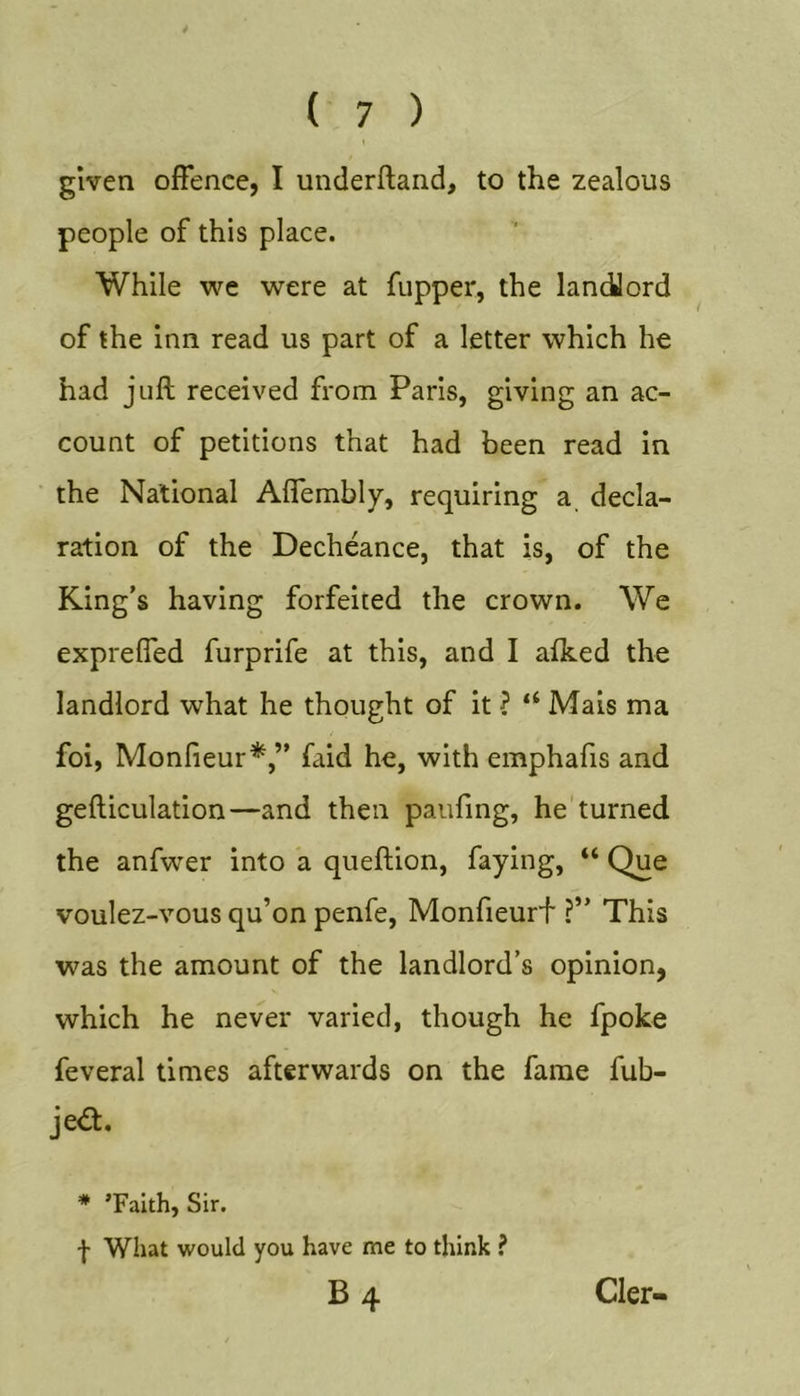 given offence, I underftand, to the zealous people of this place. While we were at fupper, the landJord of the inn read us part of a letter which he had juft received from Paris, giving an ac- count of petitions that had been read in the National Aflembly, requiring a, decla- ration of the Decheance, that is, of the King’s having forfeited the crown. We expreffed furprife at this, and I afked the landlord what he thought of it ? “ Mais ma foi, Monfieur*,” faid he, with emphafis and gefticulation—and then paufmg, he'turned the anfwer into a queftion, faying, “ Que voulez-vous qu’on penfe, Monfieurf ?” This was the amount of the landlord’s opinion, which he never varied, though he fpoke feveral times afterwards on the fame fub- jea. * ’Faith, Sir. f What would you have me to think ? B4 Cler-