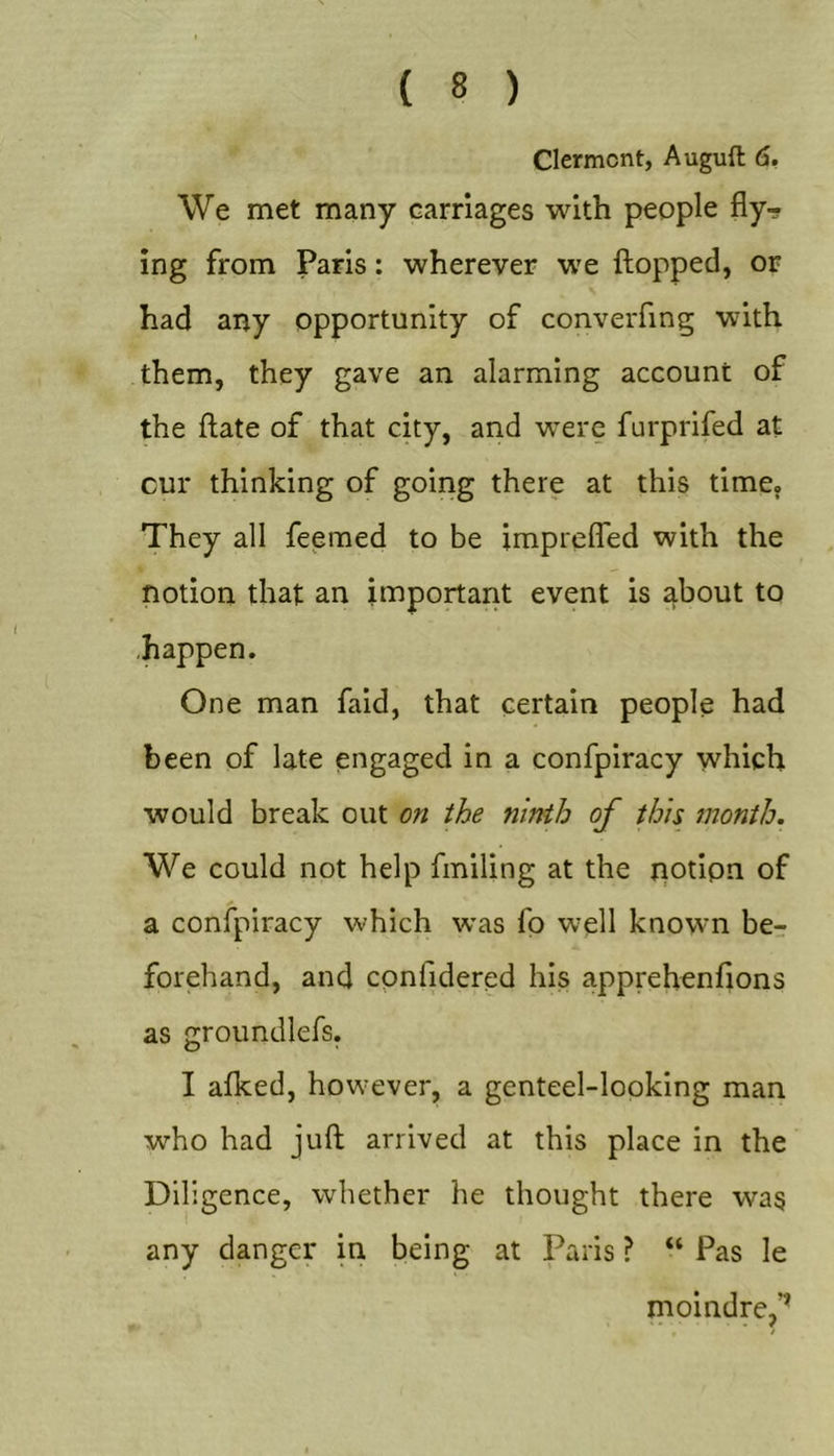 Clermont, Auguft 6. We met many carriages with people fly- ing from Paris: wherever we {lopped, or had any opportunity of converfing with them, they gave an alarming account of the flate of that city, and were furprifed at cur thinking of going there at this time. They all feemed to be imprelfed with the notion that an important event is about to ■happen. One man faid, that certain people had been of late engaged in a confpiracy which would break out on the ninth of this month. We could not help finding at the potipn of a confpiracy which was fp well known be-r forehand, and cpnfidered his apprehenflons as groundlefs. I afked, however, a genteel-looking man who had juft arrived at this place in the Diligence, whether he thought there was any danger in being at Paris ? “ Pas le moindre,’’