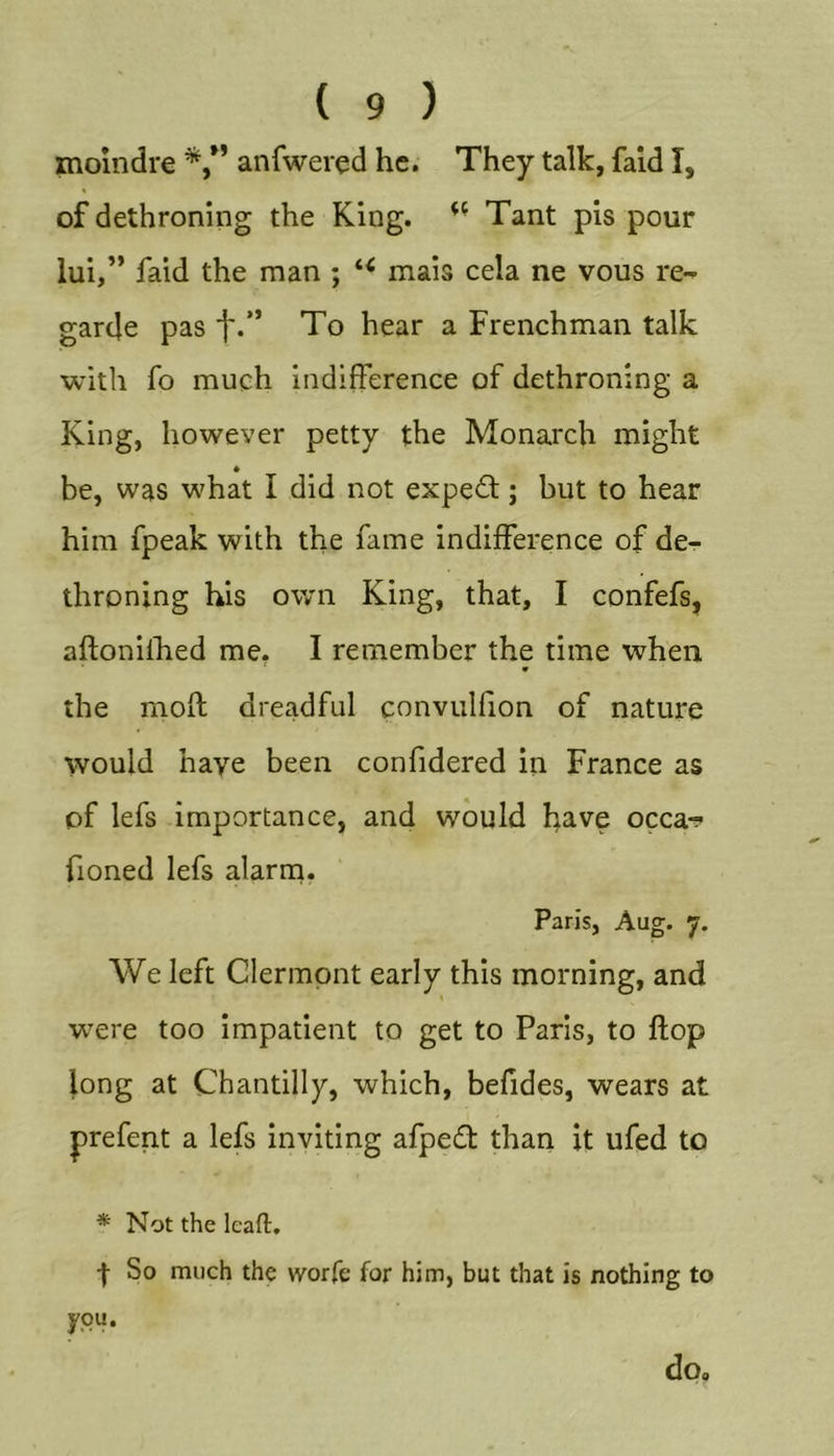 moindre anfwered he. They talk, faid I, of dethroning the King. Tant pis pour lui,” faid the man ; mais cela ne vous re- garde pas i'.” To hear a Frenchman talk with fo much indifference of dethroning a King, however petty the Monarch might * be, was what I did not expedl; but to hear him fpeak with the fame indifference of de- throning his own King, that, I confefs, aftonilhed me, I remember the time when the moff dreadful convullion of nature would have been confidered in France as of lefs importance, and would have occa-? fioned lefs alarm. Paris, Aug. 7. We left Clermont early this morning, and were too impatient to get to Paris, to flop long at Chantilly, which, befides, wears at prefent a lefs inviting afpedl than it ufed to * Not the Icaft, I So much the worfe for him, but that is nothing to you. do.