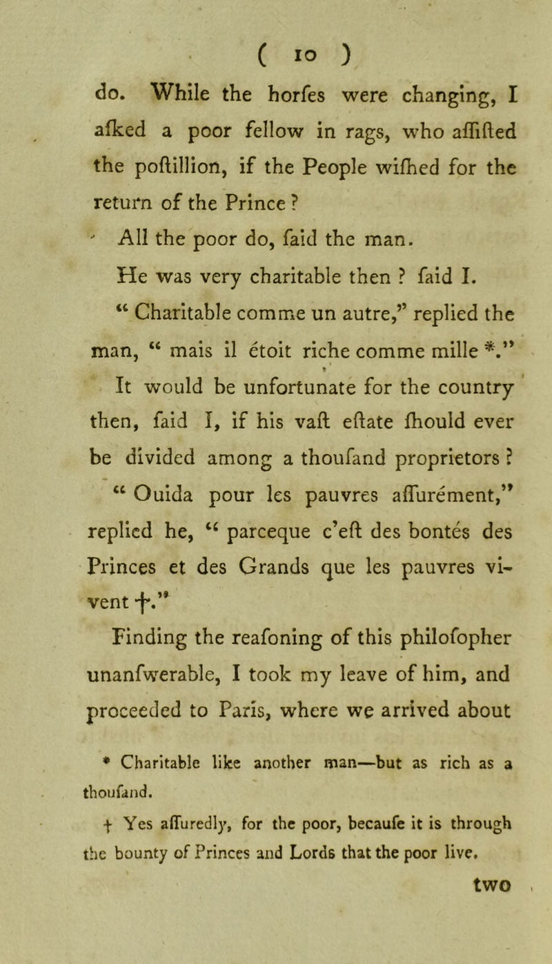 do. While the horfes were changing, I afked a poor fellow in rags, who affifted the poftillion, if the People wifhed for the return of the Prince ? - All the poor do, faid the man. He was very charitable then ? faid I. “ Charitable comme un autre,’’ replied the man, “ mais il etoit riche comme mille * It would be unfortunate for the eountry ' then, faid I, if his vaft eftate fhould ever be divided among a thoufand proprietors ? “ Ouida pour les pauvres alTurement,” replied he, pareeque e’eft des bontes des Princes et des Grands que les pauvres vi- vent “f*.” Finding the reafoning of this philofopher unanfwerable, I took my leave of him, and proceeded to Paris, where we arrived about * Charitable like another man—but as rich as a thoufand. f Yes affuredly, for the poor, becaufe it is through the bounty of Princes and Lords that the poor live. two